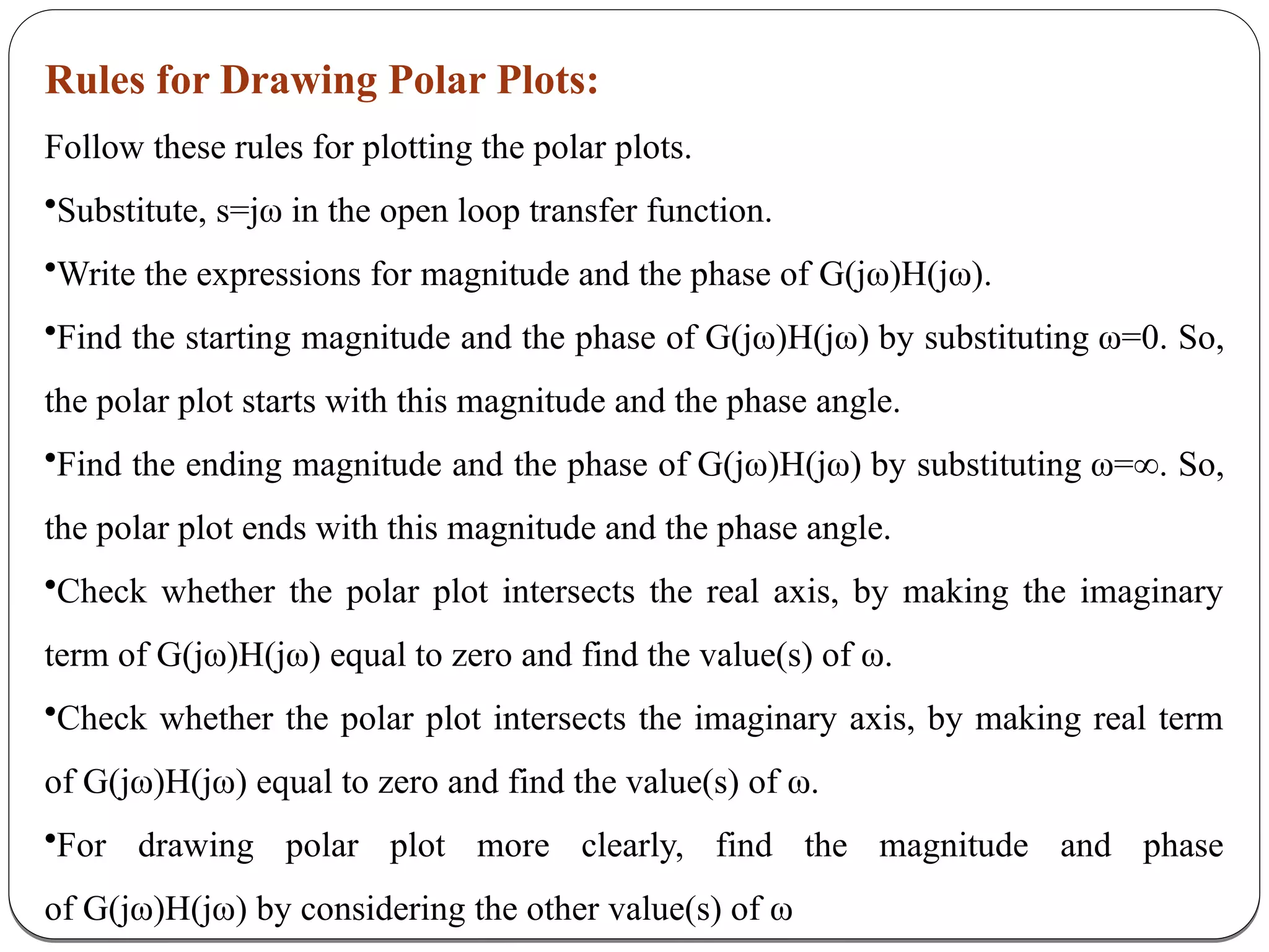 Rules for Drawing Polar Plots:
Follow these rules for plotting the polar plots.
•Substitute, s=jω in the open loop transfer function.
•Write the expressions for magnitude and the phase of G(jω)H(jω).
•Find the starting magnitude and the phase of G(jω)H(jω) by substituting ω=0. So,
the polar plot starts with this magnitude and the phase angle.
•Find the ending magnitude and the phase of G(jω)H(jω) by substituting ω=∞. So,
the polar plot ends with this magnitude and the phase angle.
•Check whether the polar plot intersects the real axis, by making the imaginary
term of G(jω)H(jω) equal to zero and find the value(s) of ω.
•Check whether the polar plot intersects the imaginary axis, by making real term
of G(jω)H(jω) equal to zero and find the value(s) of ω.
•For drawing polar plot more clearly, find the magnitude and phase
of G(jω)H(jω) by considering the other value(s) of ω
 