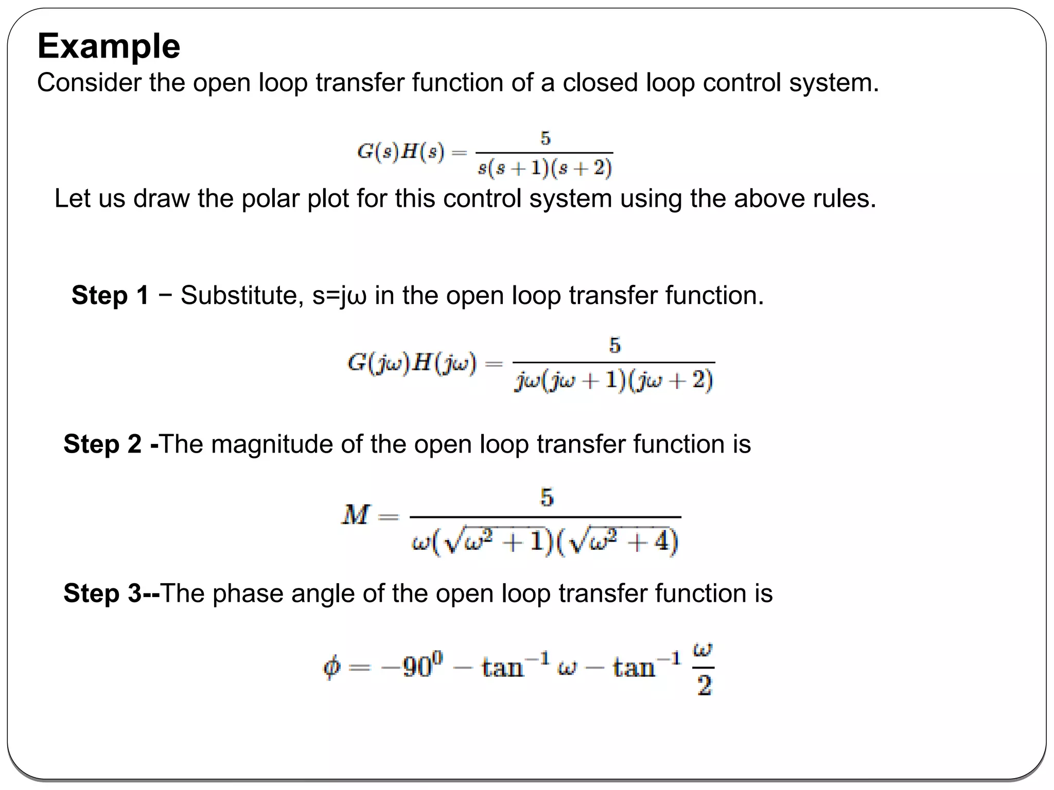 Example
Consider the open loop transfer function of a closed loop control system.
Let us draw the polar plot for this control system using the above rules.
Step 1 − Substitute, s=jω in the open loop transfer function.
Step 2 -The magnitude of the open loop transfer function is
Step 3--The phase angle of the open loop transfer function is
 