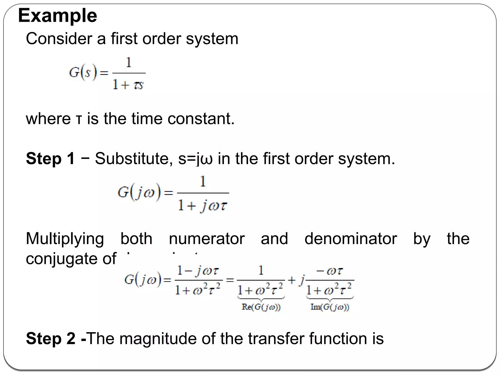 Consider a first order system
where τ is the time constant.
Step 1 − Substitute, s=jω in the first order system.
Multiplying both numerator and denominator by the
conjugate of denominator
Step 2 -The magnitude of the transfer function is
Example
 