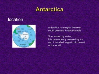 location
Antarctica is a region between
south pole and Antarctic circle
Surrounded by water,
It is permanently covered by ice
and it is called largest cold desert
of the world
 
