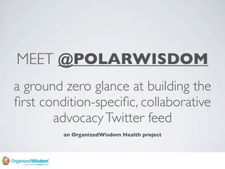 MEET @POLARWISDOM
a ground zero glance at building the
ﬁrst condition-speciﬁc, collaborative
       advocacy Twitter feed
         an OrganizedWisdom Health project
 