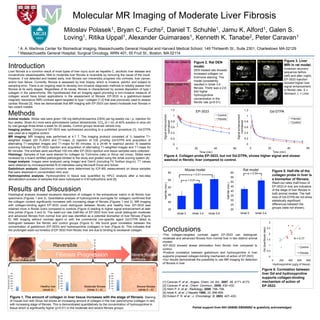 Molecular MR Imaging of Moderate Liver Fibrosis
                                                                                             Miloslav  Polasek1, Bryan C.         Daniel T.         Jamu K.   Fuchs2,
                                                                                                                                                                    Galen S.                                        Schuhle1,                                                                         Alford 1,

                                                                                             Loving 1, Ritika Uppal1, Alexander Guimaraes1, Kenneth K. Tanabe2, Peter Caravan1

                              1 A. A. Martinos Center for Biomedical Imaging, Massachusetts General Hospital and Harvard Medical School, 149 Thirteenth St., Suite 2301, Charlestown MA 02129
                              2 Massachusetts General Hospital, Surgical Oncology, WRN 401, 55 Fruit St., Boston, MA 02114


                                                                                                                                                                                Non-fibrotic (Ishak 0)              Figure 2. Rat DEN                                     A) Non-fibrotic: Pre                    B) Non-fibrotic: post                             Figure 3. Liver
      Introduction                                                                                                                                                                                                  model.
                                                                                                                                                                                                                    DEN treated rats showed
                                                                                                                                                                                                                                                                                      S                                                 S
                                                                                                                                                                                                                                                                                                                                                                    MRI in rat model.
                                                                                                                                                                                                                                                                                                                                                                    Inversion recovery
      Liver fibrosis is a common result of most types of liver injury such as hepatitis C, alcoholic liver disease and                                                                                                                                                                                                                                              sequence before
                                                                                                                                                                                                                    increased collagen on                                                    L                                                   L
      nonalcoholic steatohepatitis. Mild to moderate liver fibrosis is reversible by removing the cause of the insult.                                                                                                                                                                                                                                              (left) and after (right)
      However, if not detected and treated early, liver fibrosis can irreversibly progress into cirrhosis, liver cancer,                                                                                            trichrome staining. The
                                                                                                                                                                                                                                                                                                                                                                    EP-3533 injection
      and/or liver failure. Currently, fibrosis is assessed by liver biopsy, which is invasive, painful, and subject to                                                                                             model consistently
                                                                                                                                                                                                                                                                                                                                                                    showed higher liver
      sampling error. There is an ongoing need to develop non-invasive diagnostic methods to reliably assess liver                                                                 Fibrotic (Ishak 3-4)             resulted in Ishak 3-4                                 C) Fibrotic: Pre                        D) Fibrotic: post
                                                                                                                                                                                                                                                                                                                                                                    signal enhancement
      fibrosis at its early stages. Regardless of its cause, fibrosis is characterized by excess deposition of type I                                                                                               fibrosis. There was a 2.8-
                                                                                                                                                                                                                                                                                S                                                       S                           in fibrotic rats. S =
      collagen in the parenchyma. We hypothesized that an imaging agent providing a non-invasive measure of                                                                                                         fold higher
                                                                                                                                                                                                                                                                                                                                                                    Stomach, L = Liver
      collagen would have broad applications in the assessment of fibrosis. EP-3533 is a gadolinium-based                                                                                                           hydroxyproline                                                            L                                                      L
      magnetic resonance (MR) contrast agent targeted to type I collagen [1,2] that was previously used to assess                                                                                                   concentration in the
      cardiac fibrosis [3]. Here we demonstrate that MR imaging with EP-3533 can detect moderate liver fibrosis in                                                                                                  fibrotic rats (p<0.01).
      two rodent models.
                                                                                                                                                                                                1.2                                                                                                  1.2
     Methods                                                                                                                                                                                        1
                                                                                                                                                                                                                         EP-3533
                                                                                                                                                                                                                                            Control                                                   1
                                                                                                                                                                                                                                                                                                                                                 Gd-DTPA




                                                                                                                                                                           Signal enhancement




                                                                                                                                                                                                                                                                                Signal enhancement
     Animal models: Wistar rats were given 100 mg diethylnitrosamine (DEN) per kg weekly via i. p. injection for                                                                                                                            Fibrotic                                                                                                                       Fibrotic
                                                                                                                                                                                                0.8                                                                                                  0.8




                                                                                                                                                                               normalized




                                                                                                                                                                                                                                                                                    normalized
     four weeks. Strain A/J mice were administered carbon tetrachloride, CCl4 (0.1 mL of 40% solution in olive oil)                                                                                                                                                                                                                                                        Control
     by oral gavage three-times a week for 20 weeks. Control groups received vehicle only.                                                                                                      0.6                                                                                                  0.6
     Imaging probes: Compound EP-3533 was synthesized according to a published procedure [1]. Gd-DTPA
     was used as a negative control.                                                                                                                                                            0.4                                                                                                  0.4
     MR imaging: MR Imaging was performed at 4.7 T. The imaging protocol consisted of 1) baseline T1-
                                                                                                                                                                                                0.2                                                                                                  0.2
     weighted images (2D FLASH) and T1-maps; 2) injection of 100 µmol/kg Gd-DTPA and acquisition of
     alternating T1-weighted images and T1-maps for 60 minutes; 3) a 24-48 hr washout period; 4) baseline                                                                                           0                                                                                                 0
     scanning followed by EP-3533 injection and acquisition of alternating T1-weighted images and T1-maps for                                                                                           0            20                40                                  60                              0                                    20                    40                60
     60 minutes. The animals were sacrificed 100 min after EP-3533 injection and tissue samples were collected.                                                                                                           Time (min)                                                                                                                     Time (min)
     Histology: Samples of liver were stained for collagen by Trichrome (rats) or Sirius red (mice). Slides were
                                                                                                                                                                            Figure 4. Collagen probe EP-3533, but not Gd-DTPA, shows higher signal and slower
     reviewed by a board certified pathologist blinded to the study and graded using the Ishak scoring system [4].
     Image analysis: Images were analyzed using ImageJ and OsiriX (including Fit Toolbox plug-in). T1 values
                                                                                                                                                                            washout in fibrotic liver compared to control.
     were obtained by monoexponential fit of intensities using Microsoft Excel and Solver.
     Gadolinium analysis: Gadolinium contents were determined by ICP-MS measurement on tissue samples                                                                                                         Mouse model                                                                       Rat model
     that were dissolved in concentrated nitric acid.                                                                                                                                          60                                                                         60
                                                                                                                                                                                                                                                                                                                                                     Figure 5. Half-life of the
                                                                                                                                                                                                                                                                                                       p = 0.04
     Hydroxyproline analysis: Hydroxyproline in tissue was quantified by HPLC analysis after a two-step                                                                                                           p = 0.01                                                                                                                           collagen probe in liver is
                                                                                                                                                                                                                                                                          55
     derivatization process of samples that were hydrolyzed in 6 M hydrochloric acid [5].                                                                                                      55             p = 0.01                                                                                                                               a biomarker of fibrosis.
                                                                                                                                                                                                                                                                          50                                                                         Wash-out rates (half-lives) of




                                                                                                                                                                                                                                                       Half-life (min.)
                                                                                                                                                                            Half-life (min.)




                                                                                                                                                                                                                                                                          45                                                                         EP-3533 in liver are indicative
      Results and Discussion                                                                                                                                                                   50
                                                                                                                                                                                                                                                                          40                                                                         of the stage of liver fibrosis in
                                                                                                                                                                                                                                                                                                                                                     both animal models. The half-
      Histological analysis revealed excessive deposition of collagen in the extracellular matrix in all fibrotic liver                                                                        45                                                                         35
      specimens (Figures 1 and 2). Quantitative analysis of hydroxyproline (surrogate for collagen) confirmed that                                                                                                                                                                                                                                   lives of Gd-DTPA did not show
                                                                                                                                                                                                                                                                          30                                                                         statistically significant
      the collagen content significantly increases with increasing stage of fibrosis (Figures 1 and 2). MR imaging                                                                             40
      with collagen-binding agent EP-3533 could distinguish between fibrotic and healthy liver. EP-3533 was                                                                                                                                                               25                                                                         differences between the
      retained more in fibrotic livers compared to controls (Figure 4) leading to higher signal enhancement at later                                                                                                                                                                                                                                 groups (data not shown).
                                                                                                                                                                                               35                                                                         20
      time points (Figure 3 and 4). The wash-out rate (half-life) of EP-3533 from liver could distinguish moderate                                                                                      Ishak 0    Ishak 3-4     Ishak 5-6                                             Ishak 0
                                                                                                                                                                                                                                                                                       Control                 Ishak 3-4
                                                                                                                                                                                                                                                                                                                 Fibrotic
      and advanced fibrosis from normal liver and was identified as a potential biomarker of liver fibrosis (Figure
      5). MR imaging without contrast agent or with the commercial non-specific agent Gd-DTPA failed to
      distinguish between the fibrotic and control groups (Figure 4). We found good correlation between the                                                                                                                                                                                                                                     3
      concentration of gadolinium (EP-3533) and hydroxyproline (collagen) in liver (Figure 6). This indicates that
                                                                                                                                                                           Conclusions                                                                                                                                                         2.5




                                                                                                                                                                                                                                                                                                                      Gd (liver/blood ratio)
      the prolonged wash-out kinetics of EP-3533 from fibrotic liver are due to binding to excessive collagen.
                                                                                                                                                                           • The collagen-targeted contrast agent EP-3533 can distinguish                                                                                                       2
                                                                                                                                                                           moderate and advanced fibrosis from normal liver in two distinct animal                                                                                             1.5                           R = 0.77
                                                                                                                                                                           models.
                                                         Reversible                                                                                                        • EP-3533 showed slower elimination from fibrotic liver compared to                                                                                                  1
                                                                                                                                                                                                                                                                                                                                                                                  Control
                                                                                                                                                                           control.
                                                                                                                                                                                                                                                                                                                                               0.5
                                                                                                                                                                           • Positive correlation between gadolinium and hydroxyproline in liver
                                                           Fibrosis Progression                                                                       Severe fibrosis/     supports proposed collagen-binding mechanism of action of EP-3533.                                                                                                   0
                                                                                                                                                                                                                                                                                                                                                                                  Fibrotic

                         Healthy liver                                                                                                                cirrhosis            • Our results demonstrate the possibility to use MR imaging for detection                                                                                                 0        200      400      600     800
                                                                                                                                                                           of fibrosis in liver.                                                                                                                                                         Hydroxyproline (µg/g of tissue)
                                                                                                                                                                                                                                                                                                                     Figure 6. Correlation between
                        700                                                            700                                                      700                                                                                                                                                                  liver Gd and hydroxyproline
Hydroxyproline (µg/g)




                                                               Hydroxyproline (µg/g)




                                                                                                                        Hydroxyproline (µg/g)




                        600                                                            600                                                      600
                        500                                                            500                                                      500                                                                                                                                                                  supports collagen-binding
                        400
                        300
                                                                                       400
                                                                                       300
                                                                                                                                                400
                                                                                                                                                300
                                                                                                                                                                           [1] Caravan P. et al.; Angew. Chem. Int. Ed., 2007, 46, 8171–8173.                                                                        mechanism of action of
                        200
                                               Healthy liver                           200
                                                                                                    Moderate fibrosis                           200
                                                                                                                                                         Severe fibrosis   [2] Caravan P. et al.; Chem. Commun., 2009, 430–432.                                                                                      EP-3533.
                        100
                          0                     (Ishak 0)
                                                                                       100
                                                                                         0           (Ishak 3 – 4)
                                                                                                                                                100
                                                                                                                                                  0       (Ishak 5 – 6)    [3] Helm P. A. et al.; Radiology, 2008, 788–796.
                                                                                                                                                                           [4] Ishak K, et al. J Hepatol 1995, 22, 696-699.
                        Figure 1. The amount of collagen in liver tissue increases with the stage of fibrosis. Staining                                                    [5] Hutson P. R. et al.; J. Chromatogr. B, 2003, 427–430.
                        of mouse liver with Sirius red shows an increasing amount of collagen in the liver parenchyma (collagen in red)
                        with increasing stage of fibrosis. This is demonstrated quantitatively by the concentration of hydroxyproline in
                        tissue which is significantly higher (p<0.01) in the moderate and severe fibrosis groups.                                                                                                  Partial support from NIH (NIBIB) EB009062 is gratefully acknowledged.	
  
 