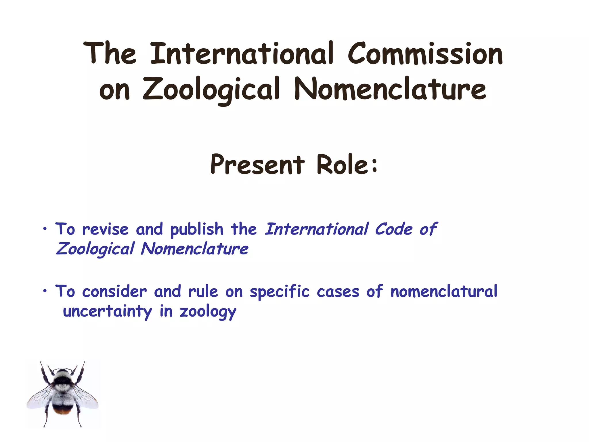 • To revise and publish the International Code of
Zoological Nomenclature
• To consider and rule on specific cases of nomenclatural
uncertainty in zoology
The International Commission
on Zoological Nomenclature
Present Role:
 