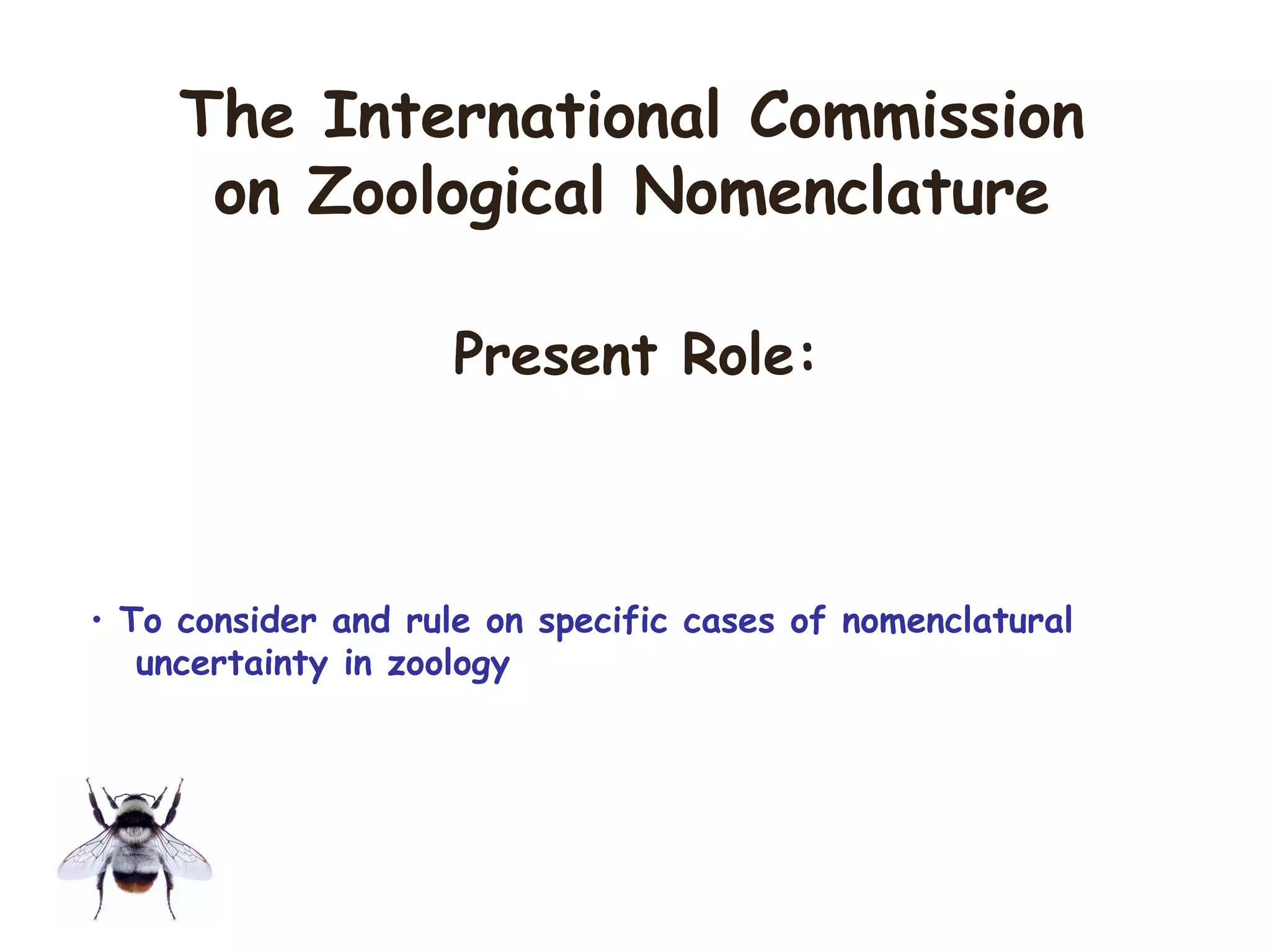 • To consider and rule on specific cases of nomenclatural
uncertainty in zoology
The International Commission
on Zoological Nomenclature
Present Role:
 