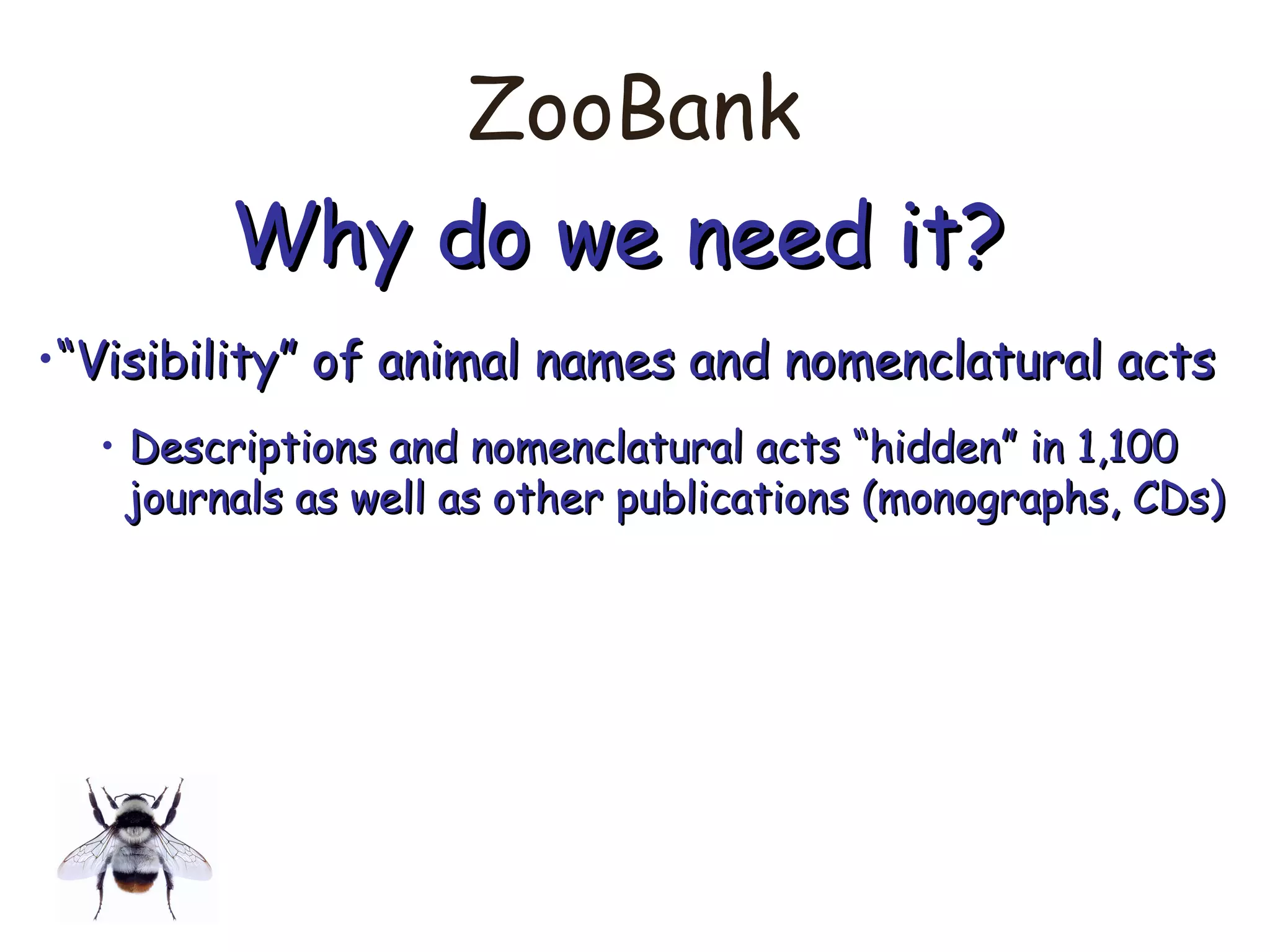 ZooBank
Why do we need it?Why do we need it?
•““Visibility” of animal names and nomenclatural actsVisibility” of animal names and nomenclatural acts
• Descriptions and nomenclatural acts “hidden” in 1,100Descriptions and nomenclatural acts “hidden” in 1,100
journals as well as other publications (monographs, CDs)journals as well as other publications (monographs, CDs)
 