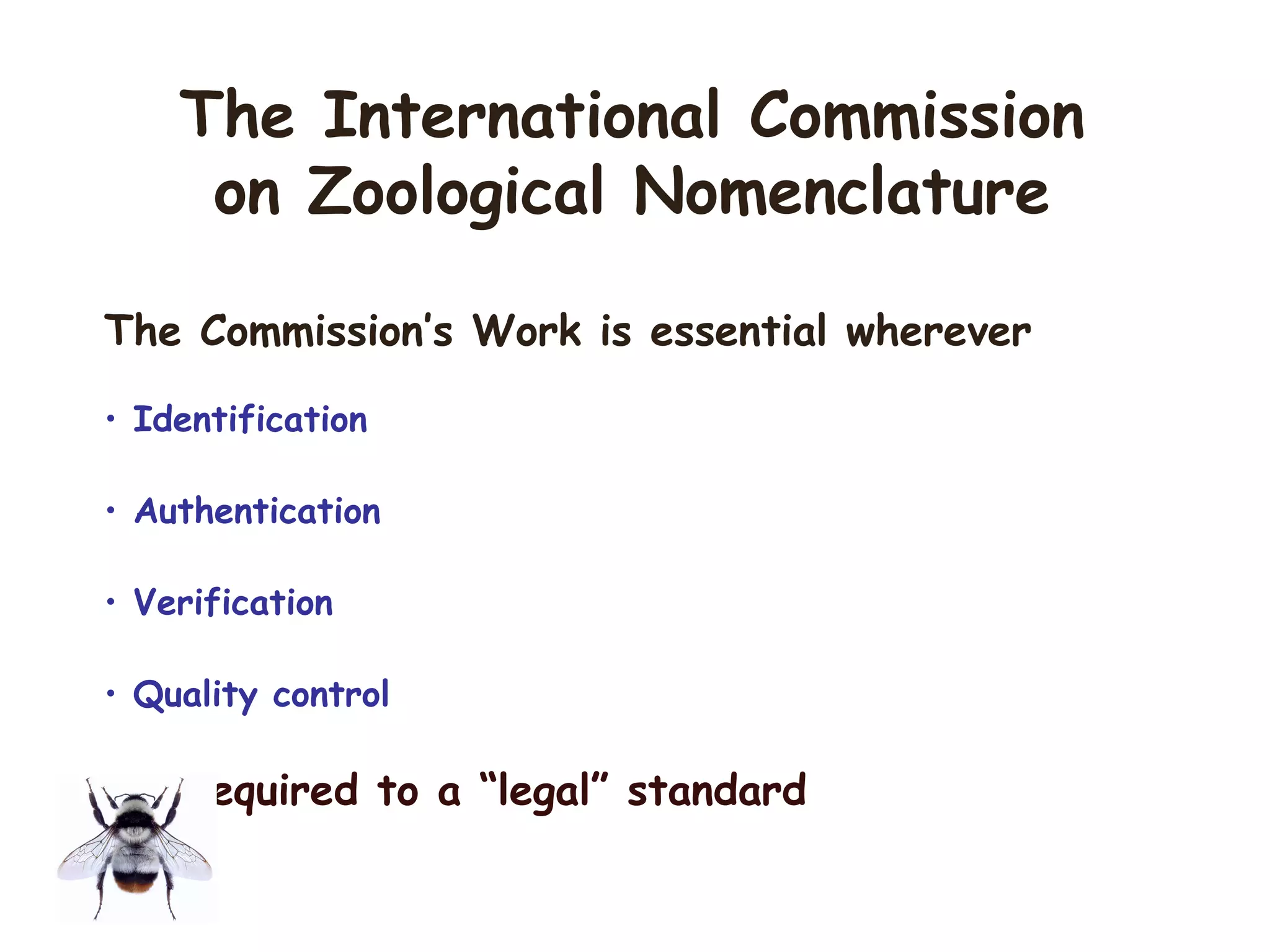 The Commission’s Work is essential wherever
• Identification
• Authentication
• Verification
• Quality control
are required to a “legal” standard
The International Commission
on Zoological Nomenclature
 