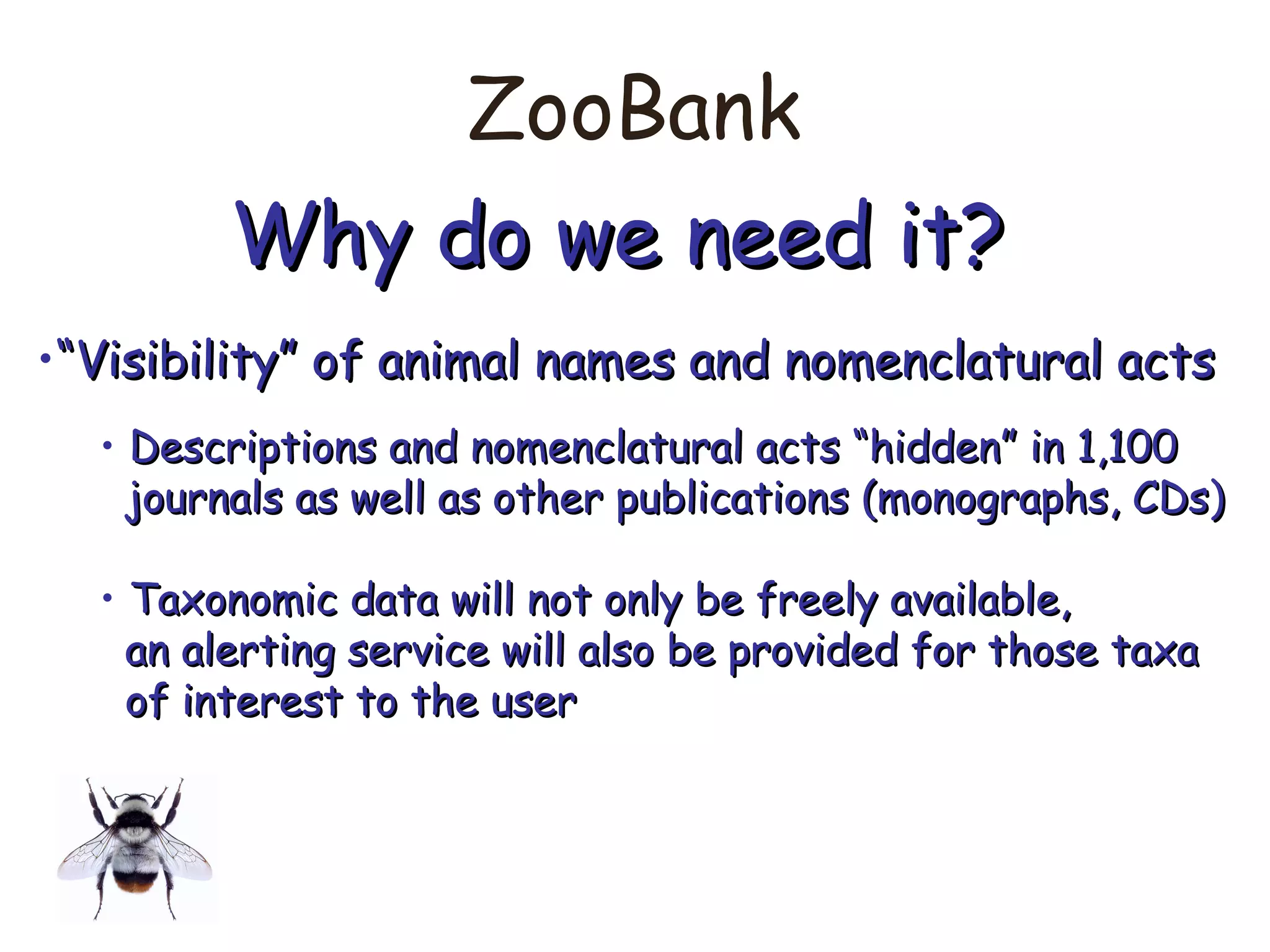 ZooBank
Why do we need it?Why do we need it?
•““Visibility” of animal names and nomenclatural actsVisibility” of animal names and nomenclatural acts
• Descriptions and nomenclatural acts “hidden” in 1,100Descriptions and nomenclatural acts “hidden” in 1,100
journals as well as other publications (monographs, CDs)journals as well as other publications (monographs, CDs)
• Taxonomic data will not only be freely available,Taxonomic data will not only be freely available,
an alerting service will also be provided for those taxaan alerting service will also be provided for those taxa
of interest to the userof interest to the user
 