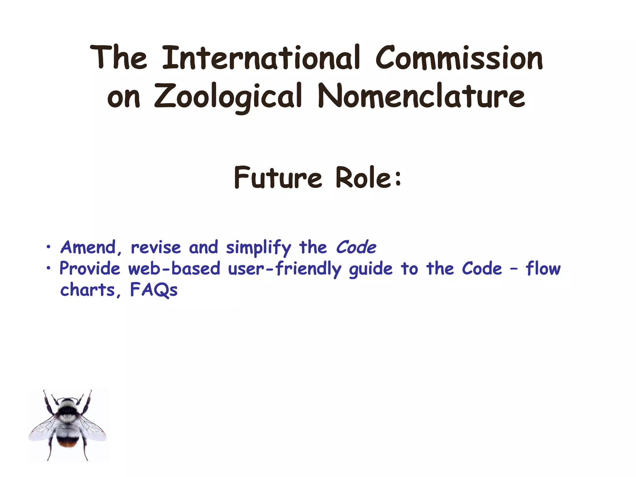 • Amend, revise and simplify the Code
• Provide web-based user-friendly guide to the Code – flow
charts, FAQs
The International Commission
on Zoological Nomenclature
Future Role:
 