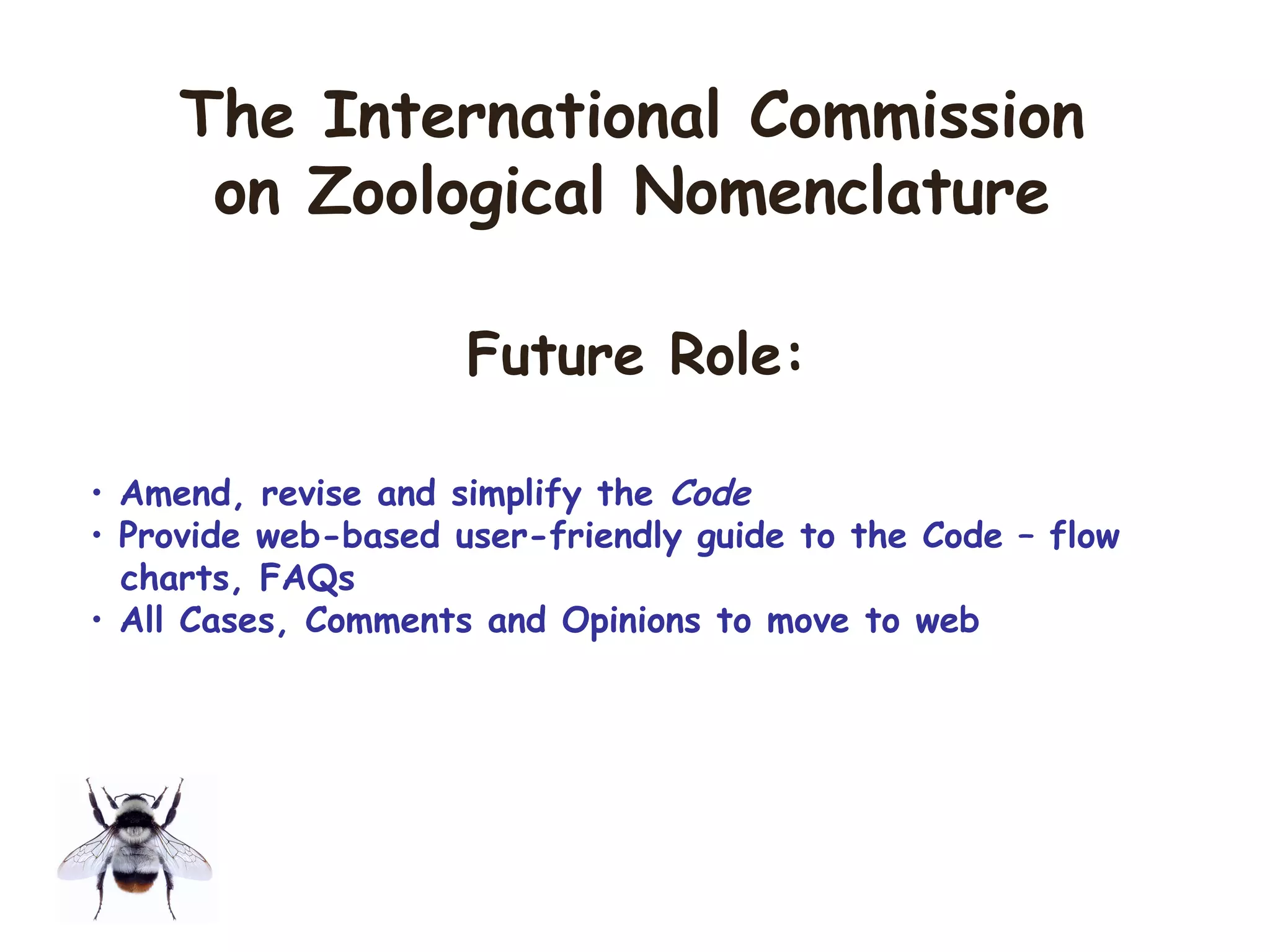 • Amend, revise and simplify the Code
• Provide web-based user-friendly guide to the Code – flow
charts, FAQs
• All Cases, Comments and Opinions to move to web
The International Commission
on Zoological Nomenclature
Future Role:
 