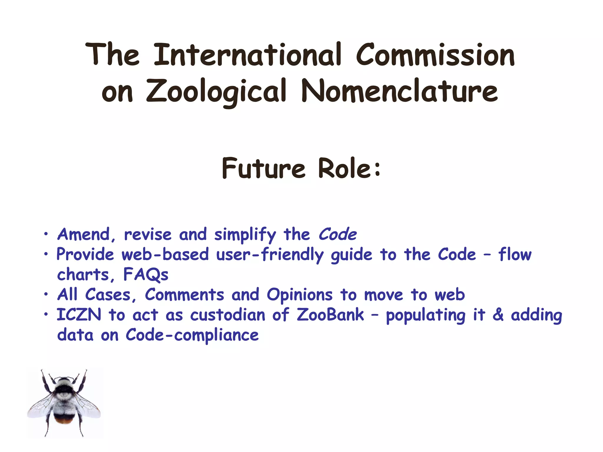 • Amend, revise and simplify the Code
• Provide web-based user-friendly guide to the Code – flow
charts, FAQs
• All Cases, Comments and Opinions to move to web
• ICZN to act as custodian of ZooBank – populating it & adding
data on Code-compliance
The International Commission
on Zoological Nomenclature
Future Role:
 