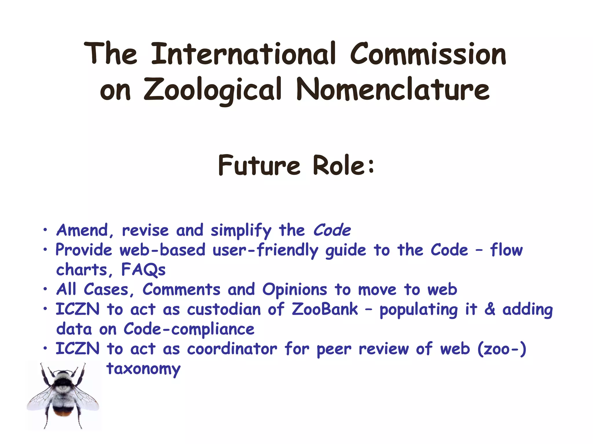 • Amend, revise and simplify the Code
• Provide web-based user-friendly guide to the Code – flow
charts, FAQs
• All Cases, Comments and Opinions to move to web
• ICZN to act as custodian of ZooBank – populating it & adding
data on Code-compliance
• ICZN to act as coordinator for peer review of web (zoo-)
taxonomy
The International Commission
on Zoological Nomenclature
Future Role:
 