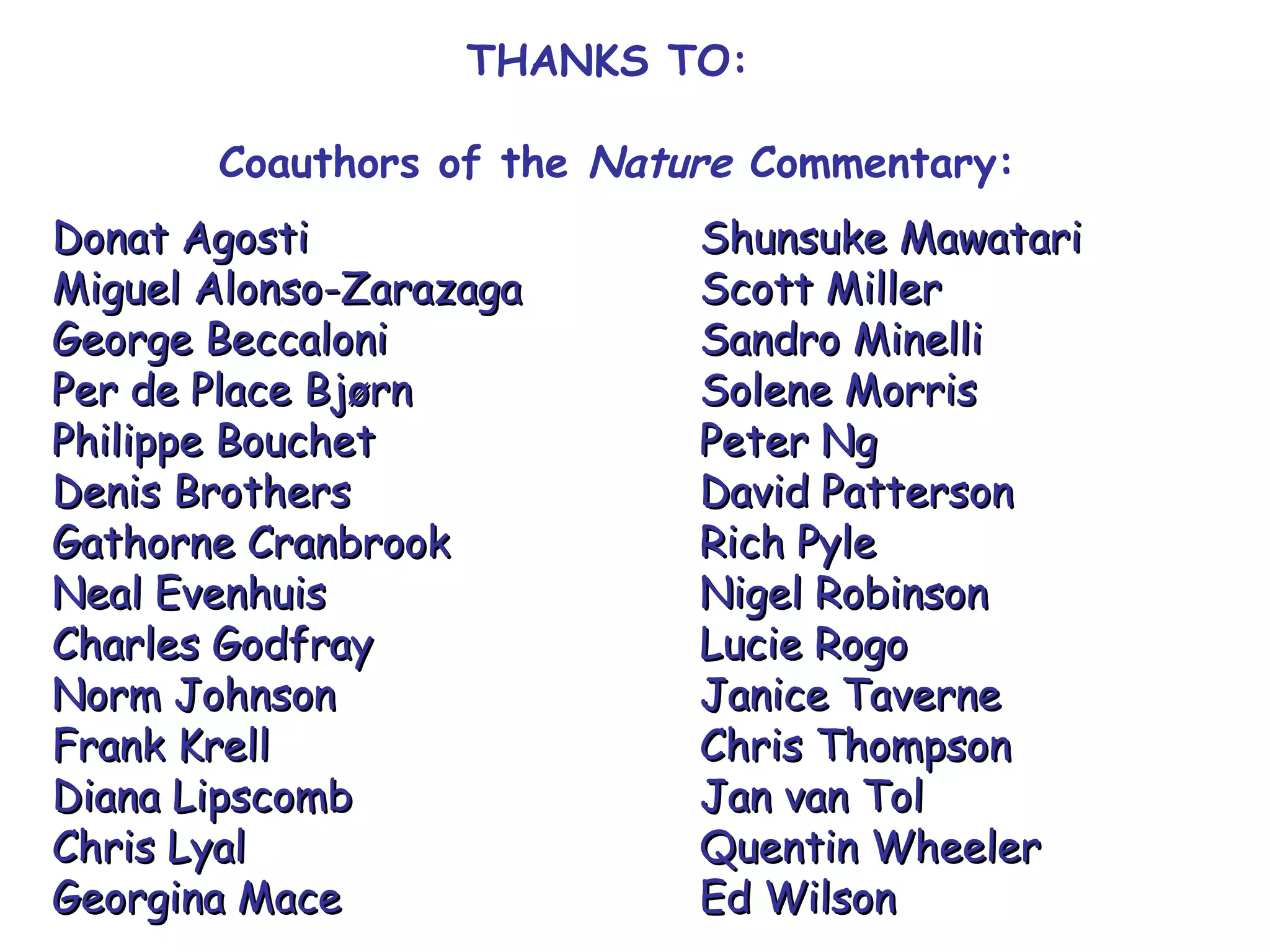 THANKS TO:
Coauthors of the Nature Commentary:
Donat AgostiDonat Agosti Shunsuke MawatariShunsuke Mawatari
Miguel Alonso-ZarazagaMiguel Alonso-Zarazaga Scott MillerScott Miller
George BeccaloniGeorge Beccaloni Sandro MinelliSandro Minelli
Per de Place BjørnPer de Place Bjørn Solene MorrisSolene Morris
Philippe BouchetPhilippe Bouchet Peter NgPeter Ng
Denis BrothersDenis Brothers David PattersonDavid Patterson
Gathorne CranbrookGathorne Cranbrook Rich PyleRich Pyle
Neal EvenhuisNeal Evenhuis Nigel RobinsonNigel Robinson
Charles GodfrayCharles Godfray Lucie RogoLucie Rogo
Norm JohnsonNorm Johnson Janice TaverneJanice Taverne
Frank KrellFrank Krell Chris ThompsonChris Thompson
Diana LipscombDiana Lipscomb Jan van TolJan van Tol
Chris LyalChris Lyal Quentin WheelerQuentin Wheeler
Georgina MaceGeorgina Mace Ed WilsonEd Wilson
 