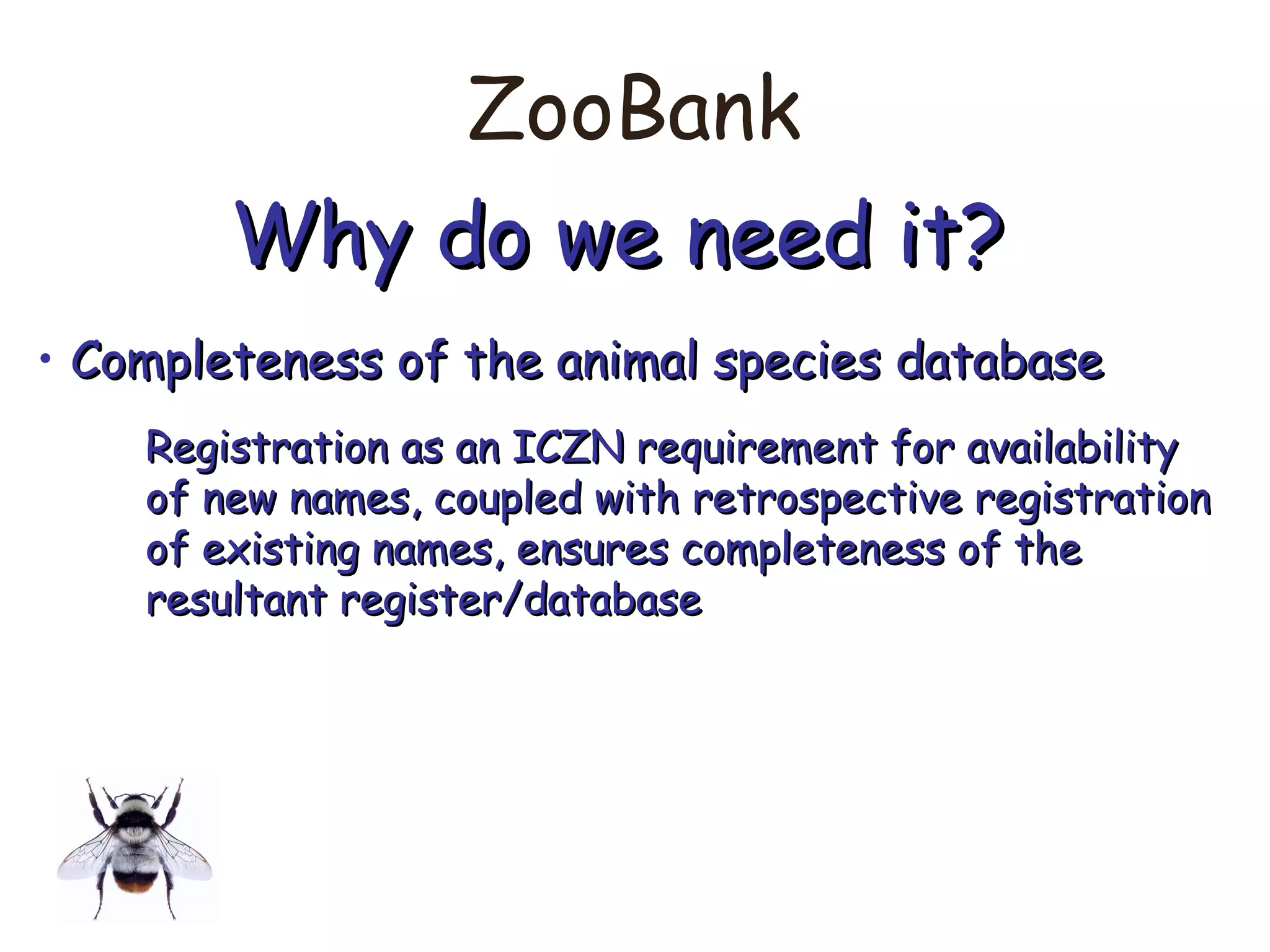 ZooBank
Why do we need it?Why do we need it?
• Completeness of the animal species databaseCompleteness of the animal species database
Registration as an ICZN requirement for availabilityRegistration as an ICZN requirement for availability
of new names, coupled with retrospective registrationof new names, coupled with retrospective registration
of existing names, ensures completeness of theof existing names, ensures completeness of the
resultant register/databaseresultant register/database
 