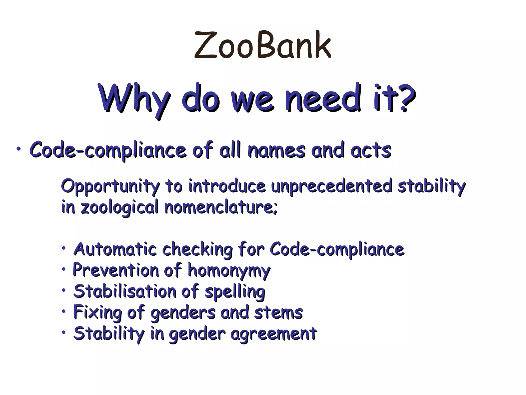 ZooBank
Why do we need it?Why do we need it?
• Code-compliance of all names and actsCode-compliance of all names and acts
Opportunity to introduce unprecedented stabilityOpportunity to introduce unprecedented stability
in zoological nomenclature;in zoological nomenclature;
• Automatic checking for Code-complianceAutomatic checking for Code-compliance
• Prevention of homonymyPrevention of homonymy
• Stabilisation of spellingStabilisation of spelling
• Fixing of genders and stemsFixing of genders and stems
• Stability in gender agreementStability in gender agreement
 