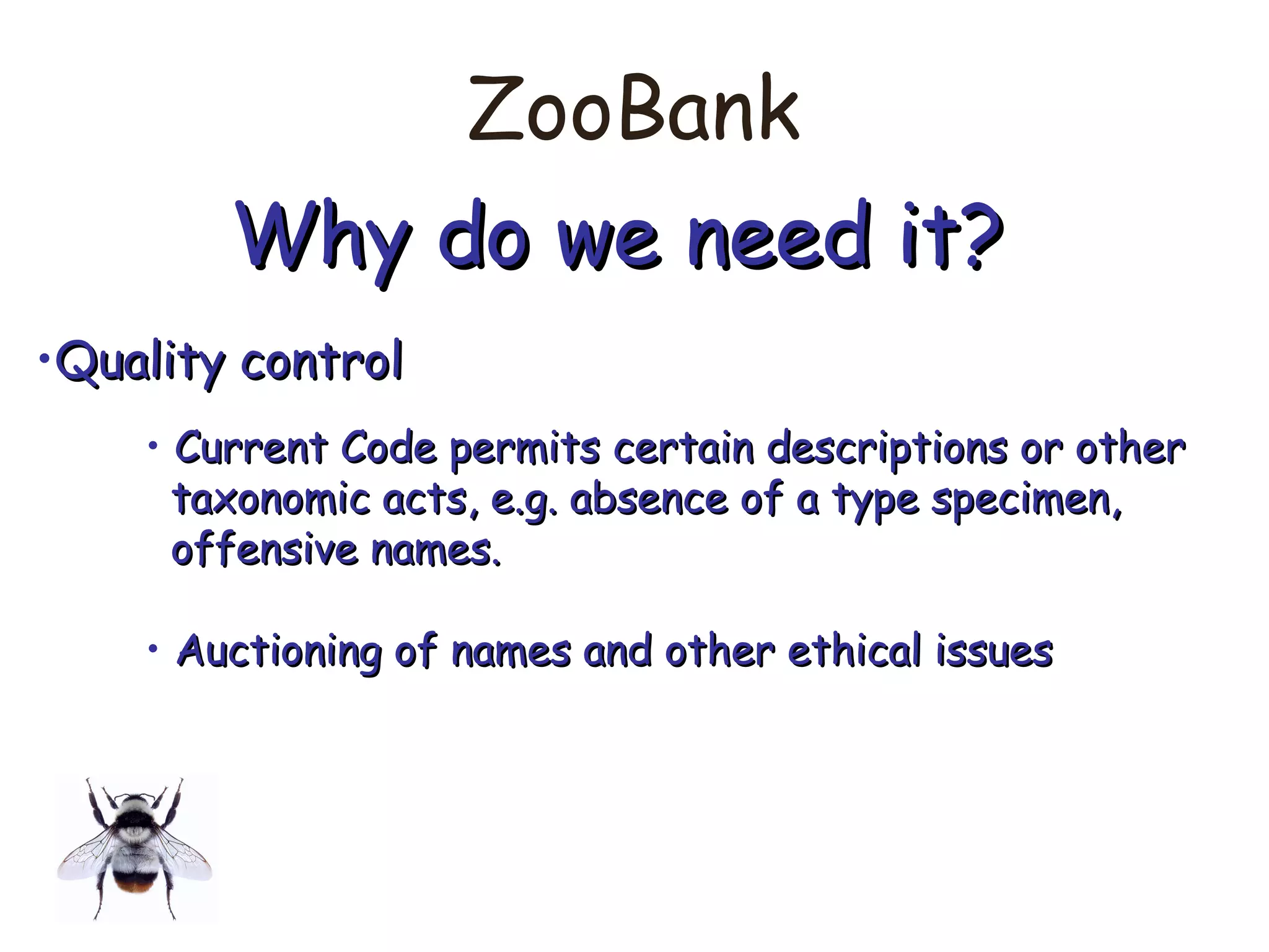 ZooBank
Why do we need it?Why do we need it?
•Quality controlQuality control
• Current Code permits certain descriptions or otherCurrent Code permits certain descriptions or other
taxonomic acts, e.g. absence of a type specimen,taxonomic acts, e.g. absence of a type specimen,
offensive names.offensive names.
• Auctioning of names and other ethical issuesAuctioning of names and other ethical issues
 