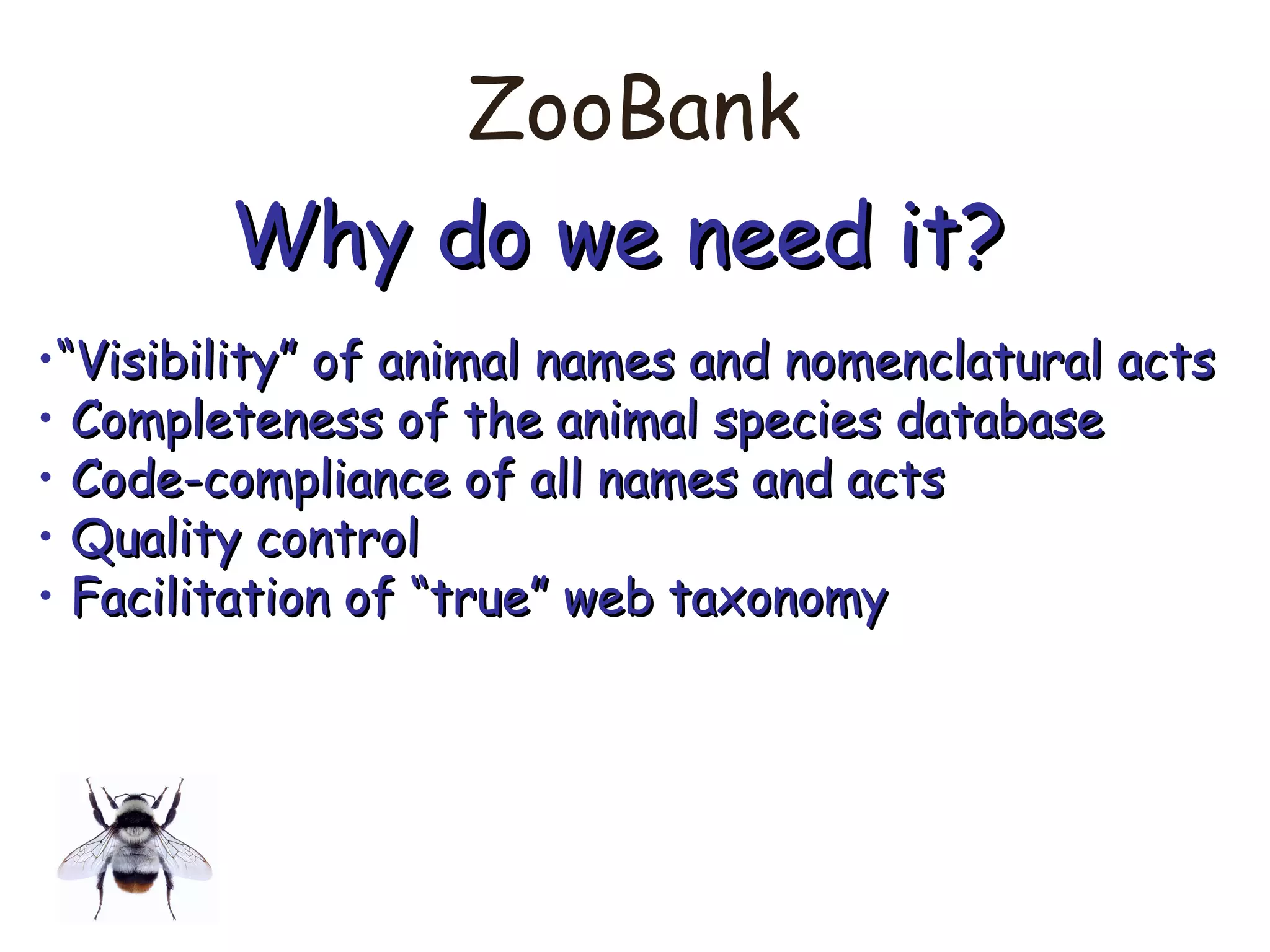ZooBank
Why do we need it?Why do we need it?
•““Visibility” of animal names and nomenclatural actsVisibility” of animal names and nomenclatural acts
• Completeness of the animal species databaseCompleteness of the animal species database
• Code-compliance of all names and actsCode-compliance of all names and acts
• Quality controlQuality control
• Facilitation of “true” web taxonomyFacilitation of “true” web taxonomy
 