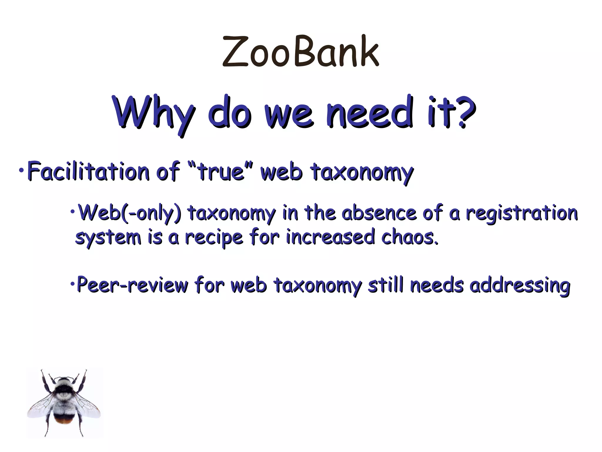 ZooBank
Why do we need it?Why do we need it?
•Facilitation of “true” web taxonomyFacilitation of “true” web taxonomy
•Web(-only) taxonomy in the absence of a registrationWeb(-only) taxonomy in the absence of a registration
system is a recipe for increased chaos.system is a recipe for increased chaos.
•Peer-review for web taxonomy still needs addressingPeer-review for web taxonomy still needs addressing
 