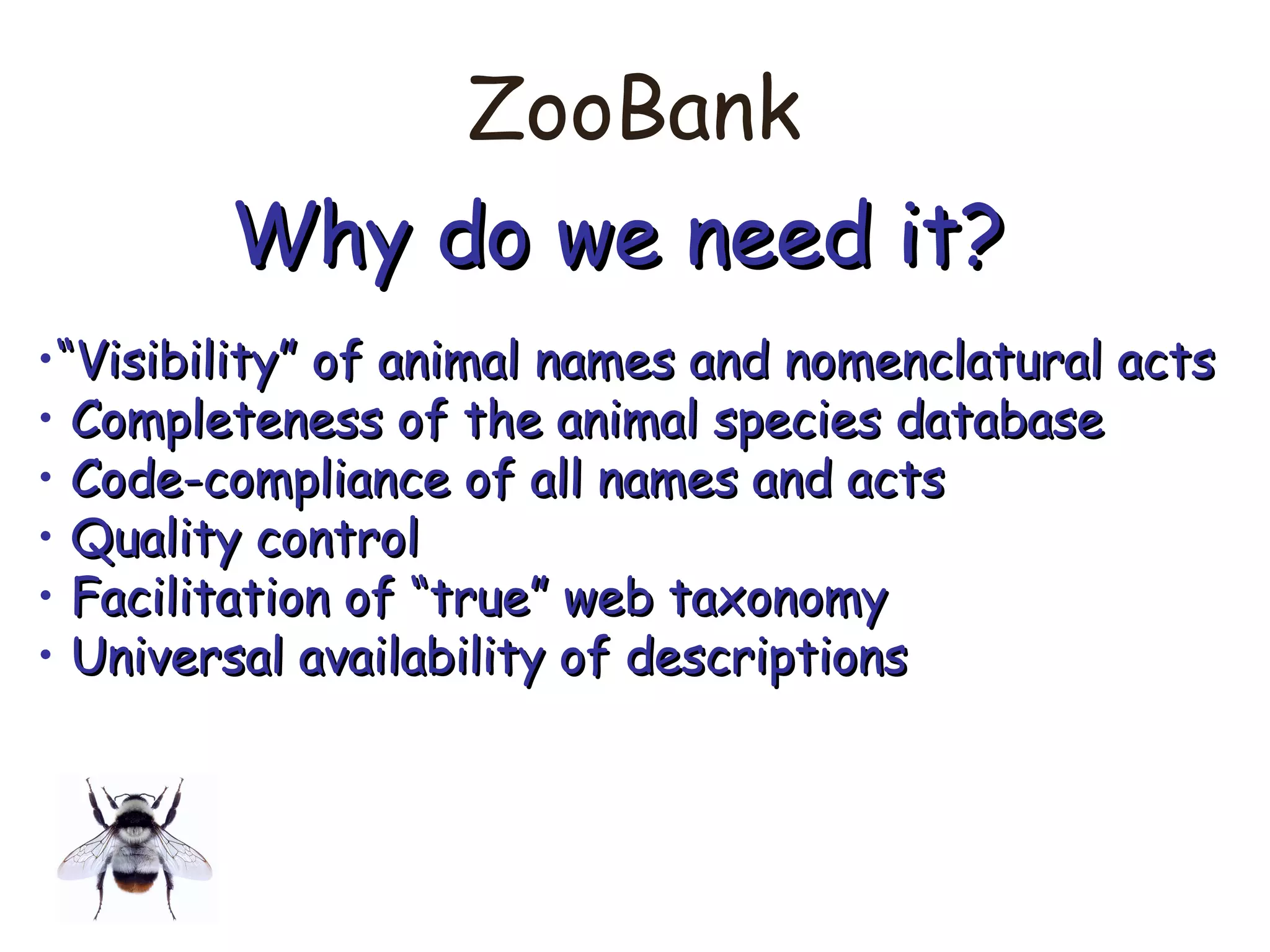 ZooBank
Why do we need it?Why do we need it?
•““Visibility” of animal names and nomenclatural actsVisibility” of animal names and nomenclatural acts
• Completeness of the animal species databaseCompleteness of the animal species database
• Code-compliance of all names and actsCode-compliance of all names and acts
• Quality controlQuality control
• Facilitation of “true” web taxonomyFacilitation of “true” web taxonomy
• Universal availability of descriptionsUniversal availability of descriptions
 