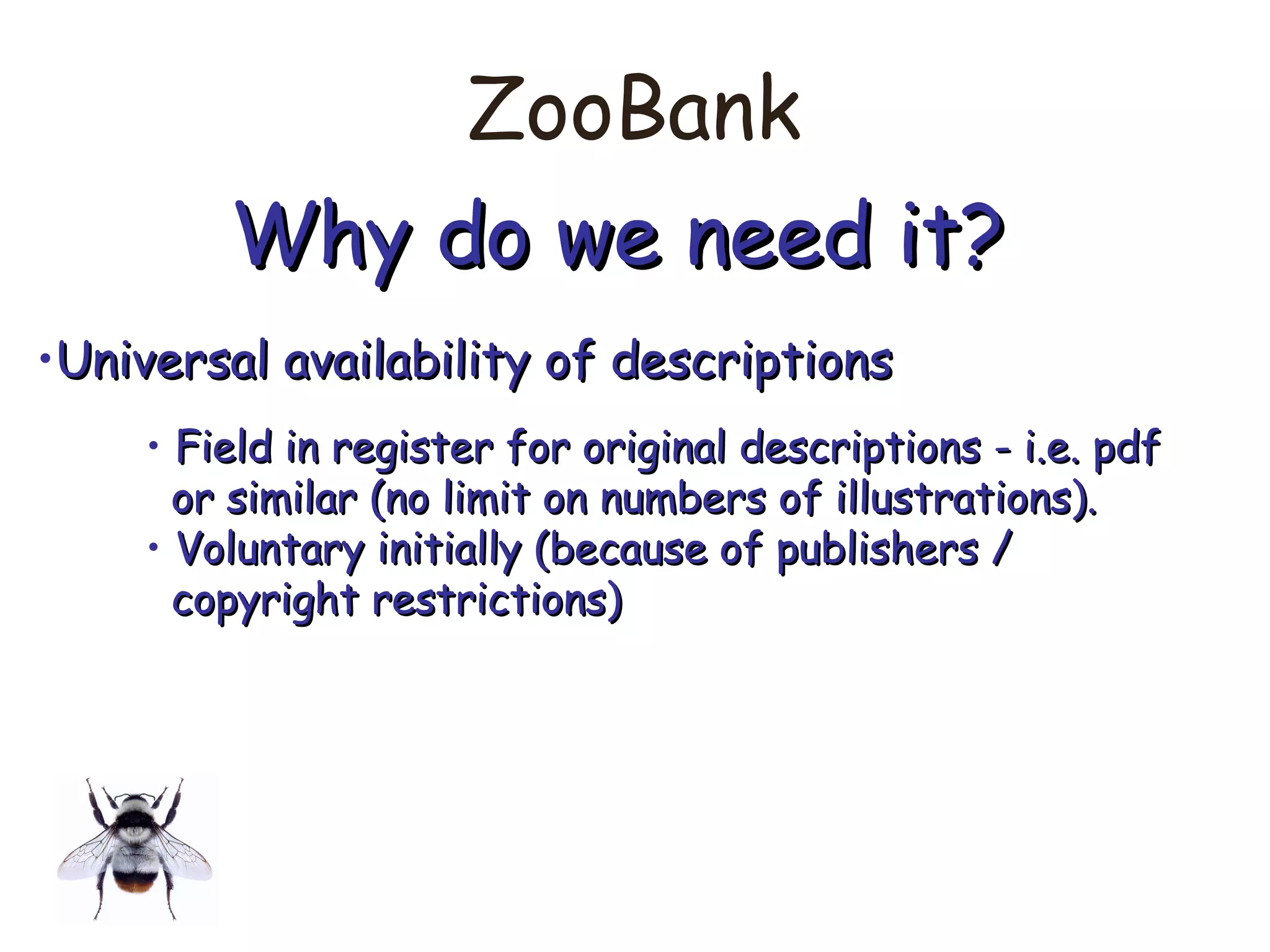 ZooBank
Why do we need it?Why do we need it?
•Universal availability of descriptionsUniversal availability of descriptions
• Field in register for original descriptions - i.e. pdfField in register for original descriptions - i.e. pdf
or similar (no limit on numbers of illustrations).or similar (no limit on numbers of illustrations).
• Voluntary initially (because of publishers /Voluntary initially (because of publishers /
copyright restrictions)copyright restrictions)
 