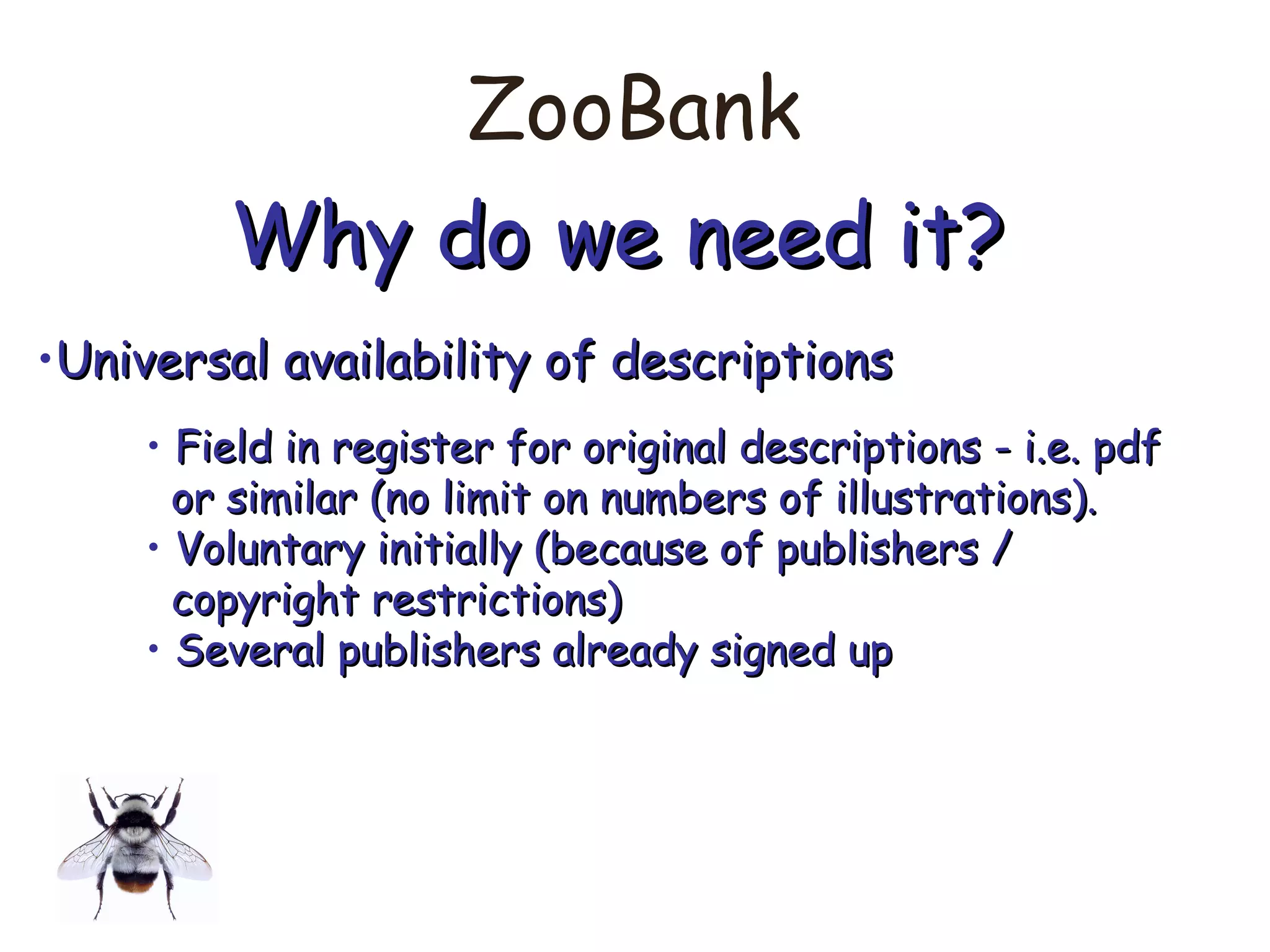 ZooBank
Why do we need it?Why do we need it?
•Universal availability of descriptionsUniversal availability of descriptions
• Field in register for original descriptions - i.e. pdfField in register for original descriptions - i.e. pdf
or similar (no limit on numbers of illustrations).or similar (no limit on numbers of illustrations).
• Voluntary initially (because of publishers /Voluntary initially (because of publishers /
copyright restrictions)copyright restrictions)
• Several publishers already signed upSeveral publishers already signed up
 