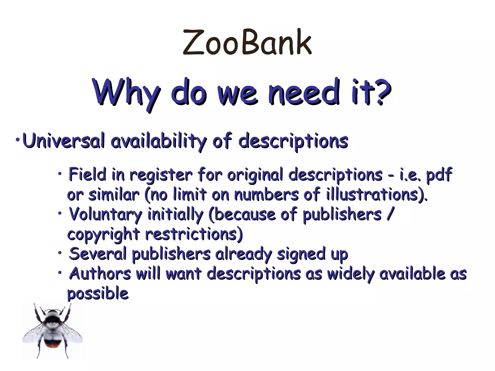 ZooBank
Why do we need it?Why do we need it?
•Universal availability of descriptionsUniversal availability of descriptions
• Field in register for original descriptions - i.e. pdfField in register for original descriptions - i.e. pdf
or similar (no limit on numbers of illustrations).or similar (no limit on numbers of illustrations).
• Voluntary initially (because of publishers /Voluntary initially (because of publishers /
copyright restrictions)copyright restrictions)
• Several publishers already signed upSeveral publishers already signed up
• Authors will want descriptions as widely available asAuthors will want descriptions as widely available as
possiblepossible
 