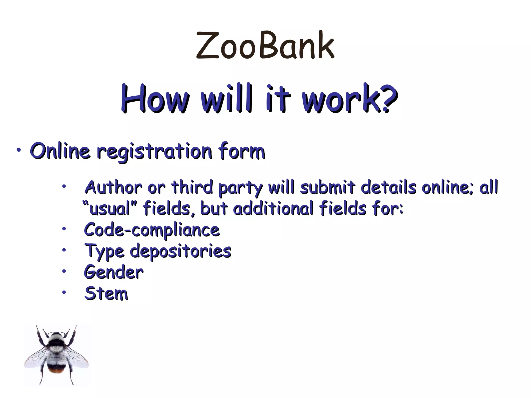 ZooBank
How will it work?How will it work?
• Online registration formOnline registration form
• Author or third party will submit details online; allAuthor or third party will submit details online; all
““usual” fields, but additional fields for:usual” fields, but additional fields for:
• Code-complianceCode-compliance
• Type depositoriesType depositories
• GenderGender
• StemStem
 