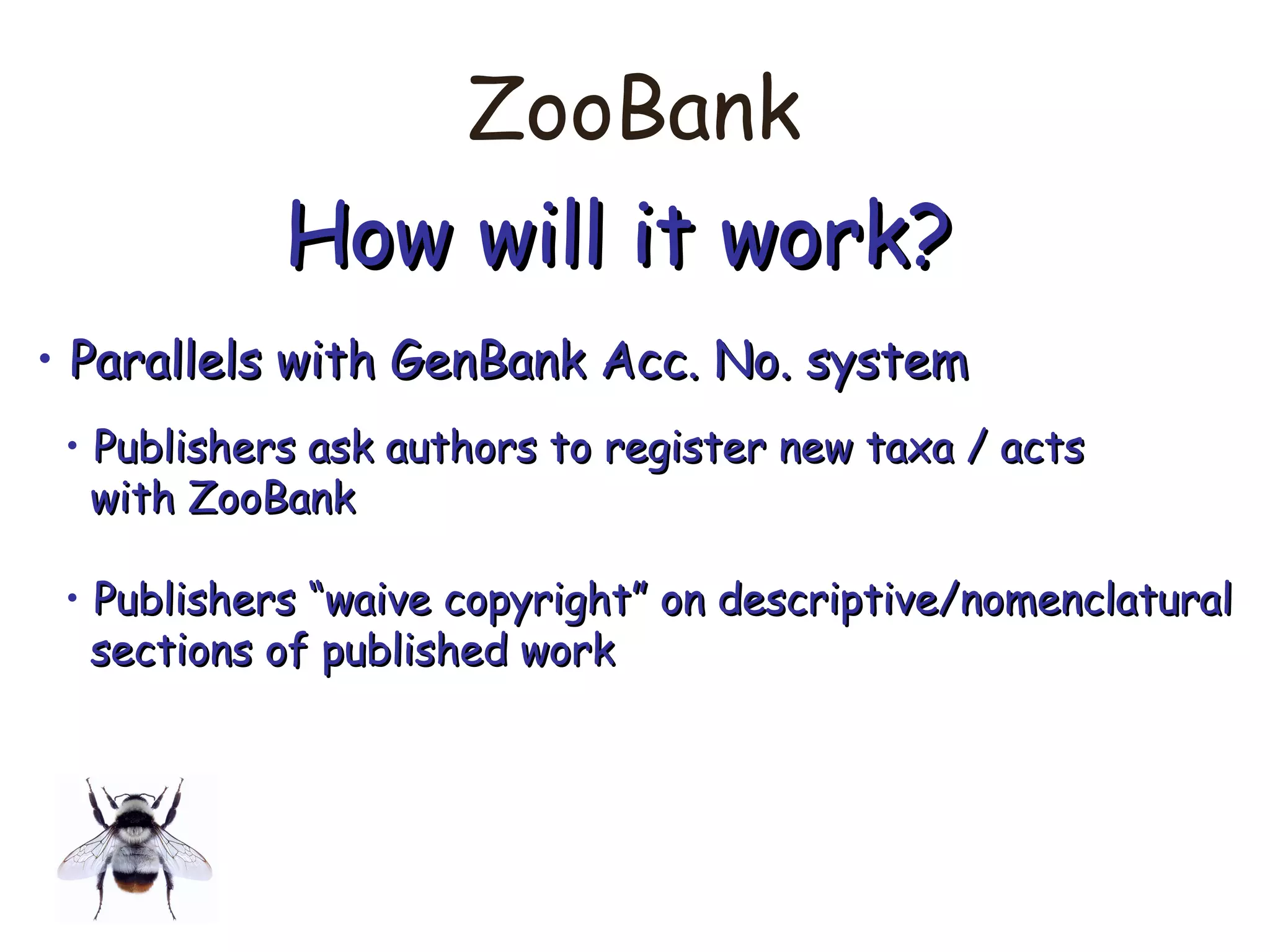 ZooBank
How will it work?How will it work?
• Parallels with GenBank Acc. No. systemParallels with GenBank Acc. No. system
• Publishers ask authors to register new taxa / actsPublishers ask authors to register new taxa / acts
with ZooBankwith ZooBank
• Publishers “waive copyright” on descriptive/nomenclaturalPublishers “waive copyright” on descriptive/nomenclatural
sections of published worksections of published work
 