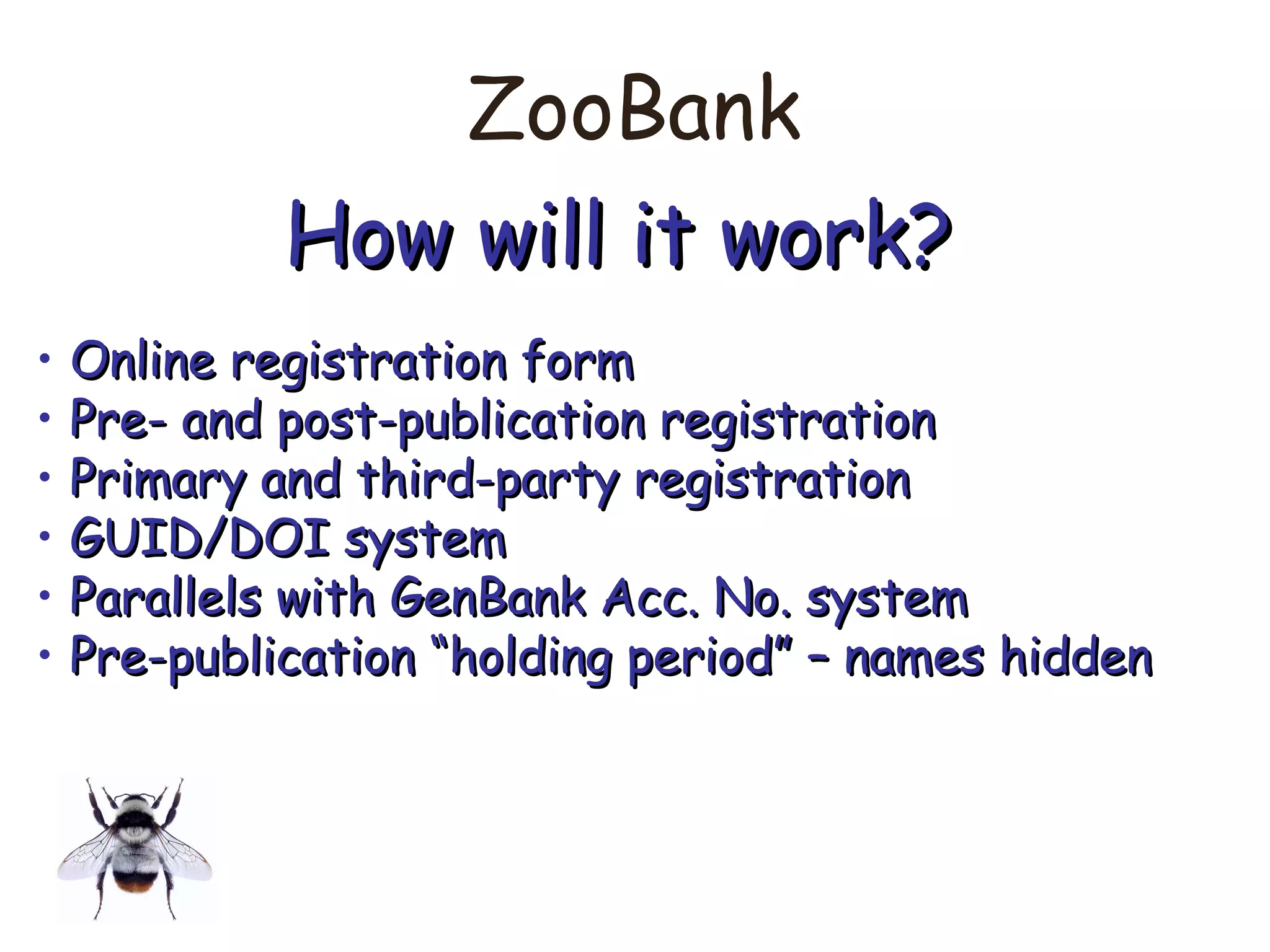 ZooBank
How will it work?How will it work?
• Online registration formOnline registration form
• Pre- and post-publication registrationPre- and post-publication registration
• Primary and third-party registrationPrimary and third-party registration
• GUID/DOI systemGUID/DOI system
• Parallels with GenBank Acc. No. systemParallels with GenBank Acc. No. system
• Pre-publication “holding period” – names hiddenPre-publication “holding period” – names hidden
 