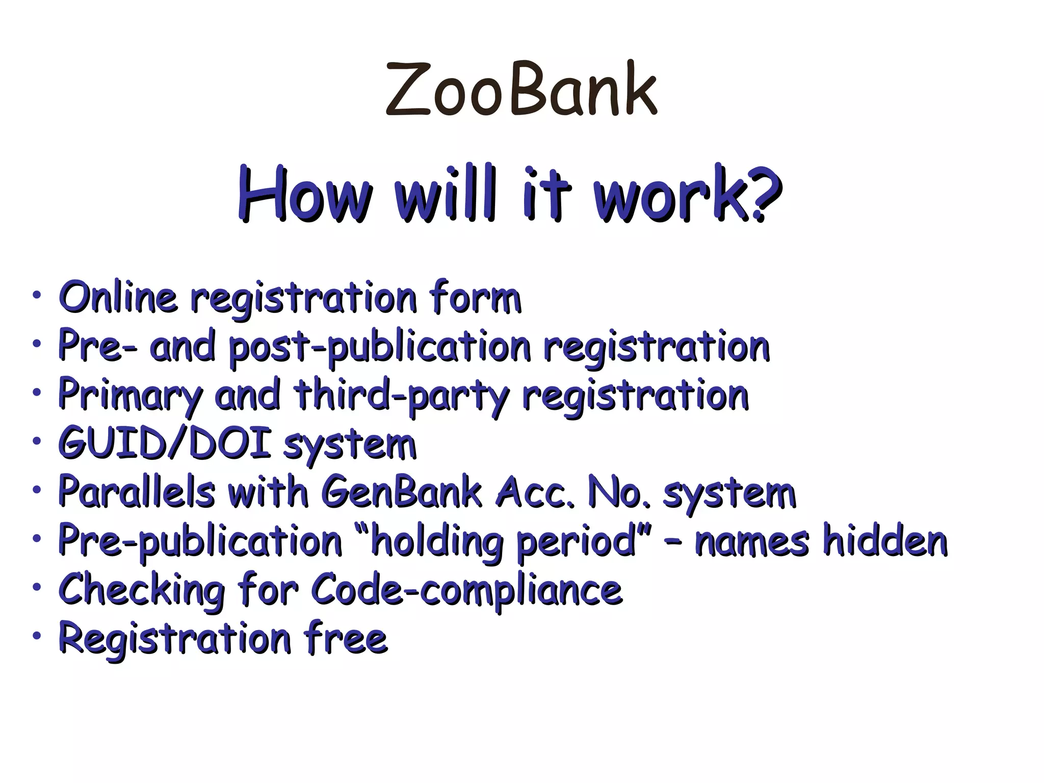 ZooBank
How will it work?How will it work?
• Online registration formOnline registration form
• Pre- and post-publication registrationPre- and post-publication registration
• Primary and third-party registrationPrimary and third-party registration
• GUID/DOI systemGUID/DOI system
• Parallels with GenBank Acc. No. systemParallels with GenBank Acc. No. system
• Pre-publication “holding period” – names hiddenPre-publication “holding period” – names hidden
• Checking for Code-complianceChecking for Code-compliance
• Registration freeRegistration free
 