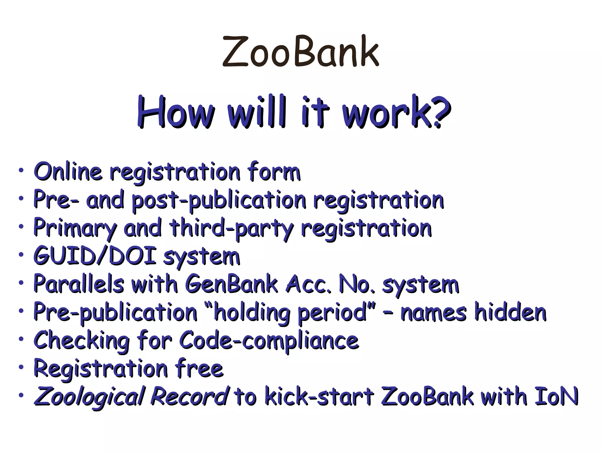 ZooBank
How will it work?How will it work?
• Online registration formOnline registration form
• Pre- and post-publication registrationPre- and post-publication registration
• Primary and third-party registrationPrimary and third-party registration
• GUID/DOI systemGUID/DOI system
• Parallels with GenBank Acc. No. systemParallels with GenBank Acc. No. system
• Pre-publication “holding period” – names hiddenPre-publication “holding period” – names hidden
• Checking for Code-complianceChecking for Code-compliance
• Registration freeRegistration free
• Zoological RecordZoological Record to kick-start ZooBank with IoNto kick-start ZooBank with IoN
 