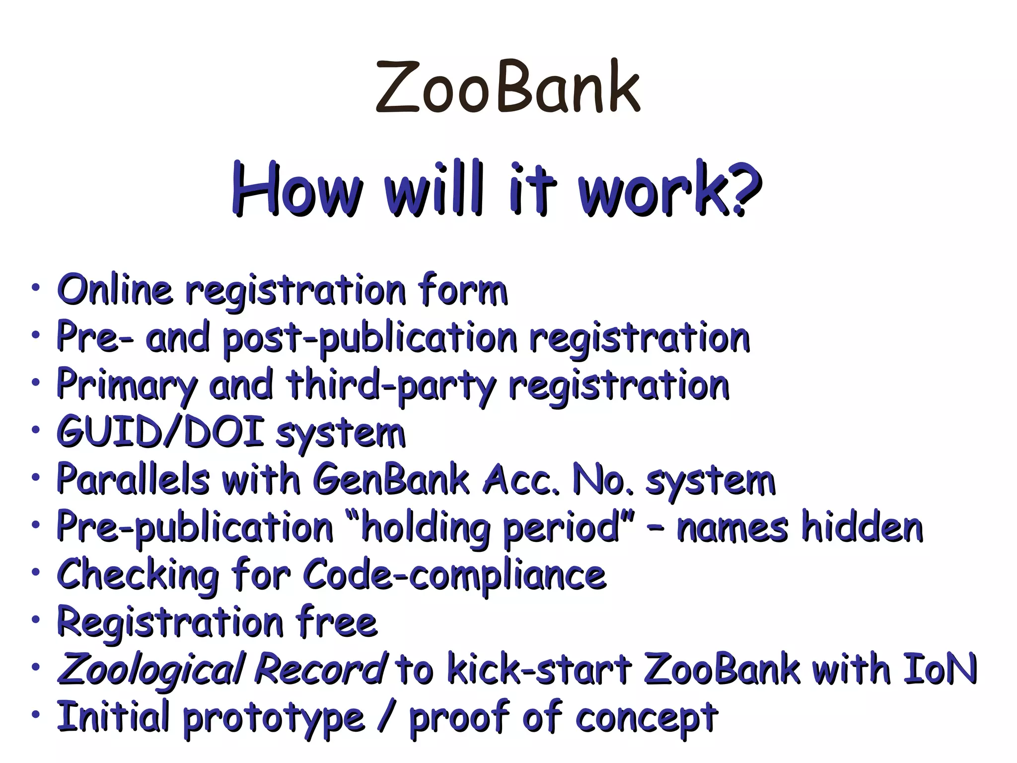 ZooBank
How will it work?How will it work?
• Online registration formOnline registration form
• Pre- and post-publication registrationPre- and post-publication registration
• Primary and third-party registrationPrimary and third-party registration
• GUID/DOI systemGUID/DOI system
• Parallels with GenBank Acc. No. systemParallels with GenBank Acc. No. system
• Pre-publication “holding period” – names hiddenPre-publication “holding period” – names hidden
• Checking for Code-complianceChecking for Code-compliance
• Registration freeRegistration free
• Zoological RecordZoological Record to kick-start ZooBank with IoNto kick-start ZooBank with IoN
• Initial prototype / proof of conceptInitial prototype / proof of concept
 