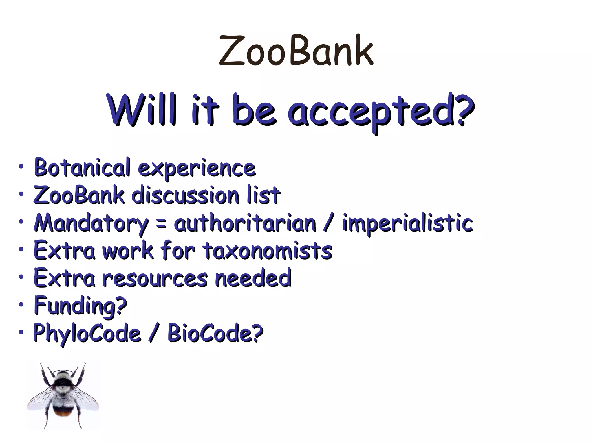 ZooBank
Will it be accepted?Will it be accepted?
• Botanical experienceBotanical experience
• ZooBank discussion listZooBank discussion list
• Mandatory = authoritarian / imperialisticMandatory = authoritarian / imperialistic
• Extra work for taxonomistsExtra work for taxonomists
• Extra resources neededExtra resources needed
• Funding?Funding?
• PhyloCode / BioCode?PhyloCode / BioCode?
 