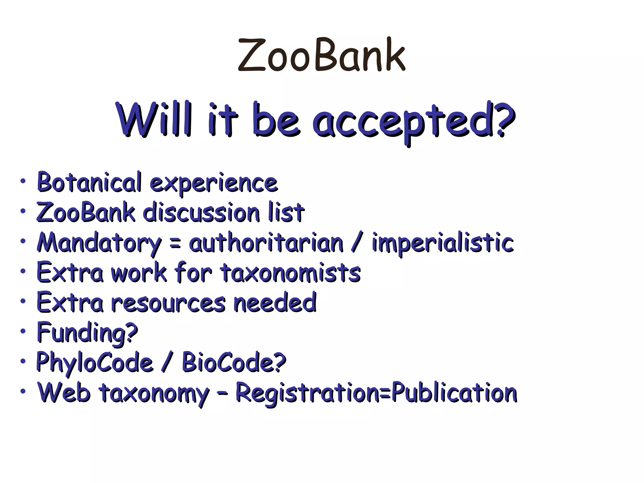 ZooBank
Will it be accepted?Will it be accepted?
• Botanical experienceBotanical experience
• ZooBank discussion listZooBank discussion list
• Mandatory = authoritarian / imperialisticMandatory = authoritarian / imperialistic
• Extra work for taxonomistsExtra work for taxonomists
• Extra resources neededExtra resources needed
• Funding?Funding?
• PhyloCode / BioCode?PhyloCode / BioCode?
• Web taxonomy – Registration=PublicationWeb taxonomy – Registration=Publication
 