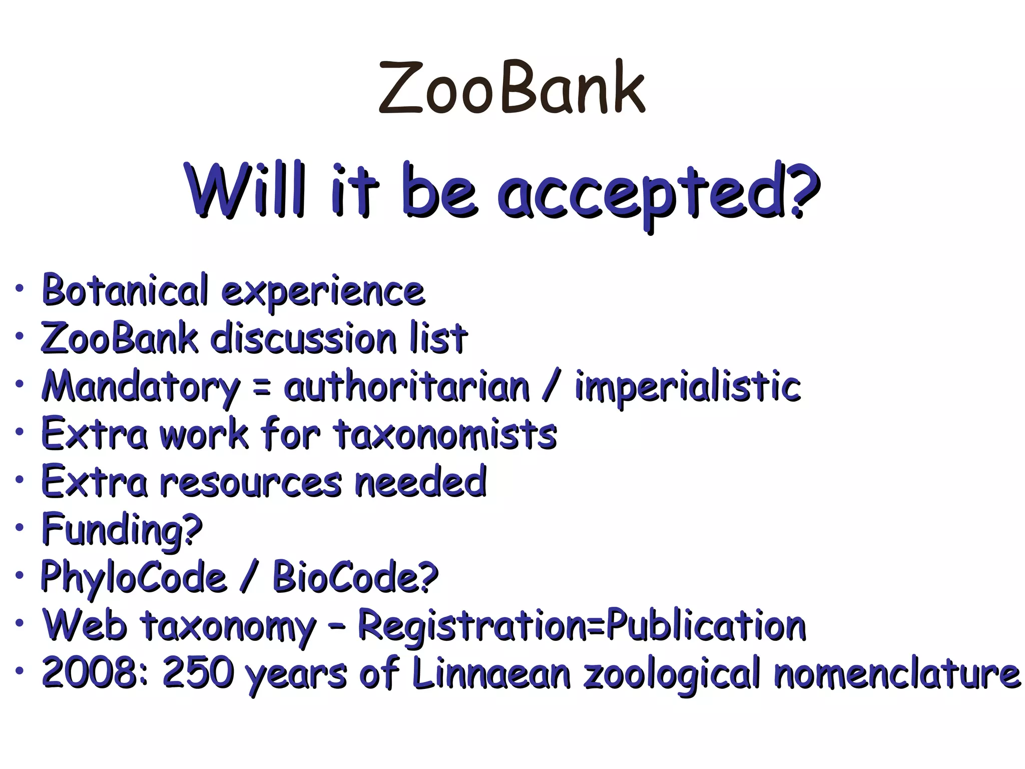 ZooBank
Will it be accepted?Will it be accepted?
• Botanical experienceBotanical experience
• ZooBank discussion listZooBank discussion list
• Mandatory = authoritarian / imperialisticMandatory = authoritarian / imperialistic
• Extra work for taxonomistsExtra work for taxonomists
• Extra resources neededExtra resources needed
• Funding?Funding?
• PhyloCode / BioCode?PhyloCode / BioCode?
• Web taxonomy – Registration=PublicationWeb taxonomy – Registration=Publication
• 2008: 250 years of Linnaean zoological nomenclature2008: 250 years of Linnaean zoological nomenclature
 