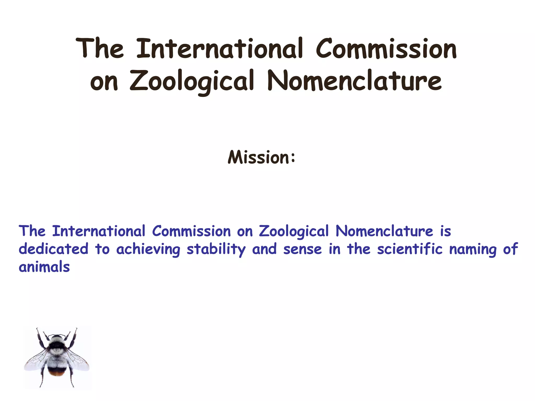 The International Commission
on Zoological Nomenclature
Mission:
The International Commission on Zoological Nomenclature is
dedicated to achieving stability and sense in the scientific naming of
animals
 