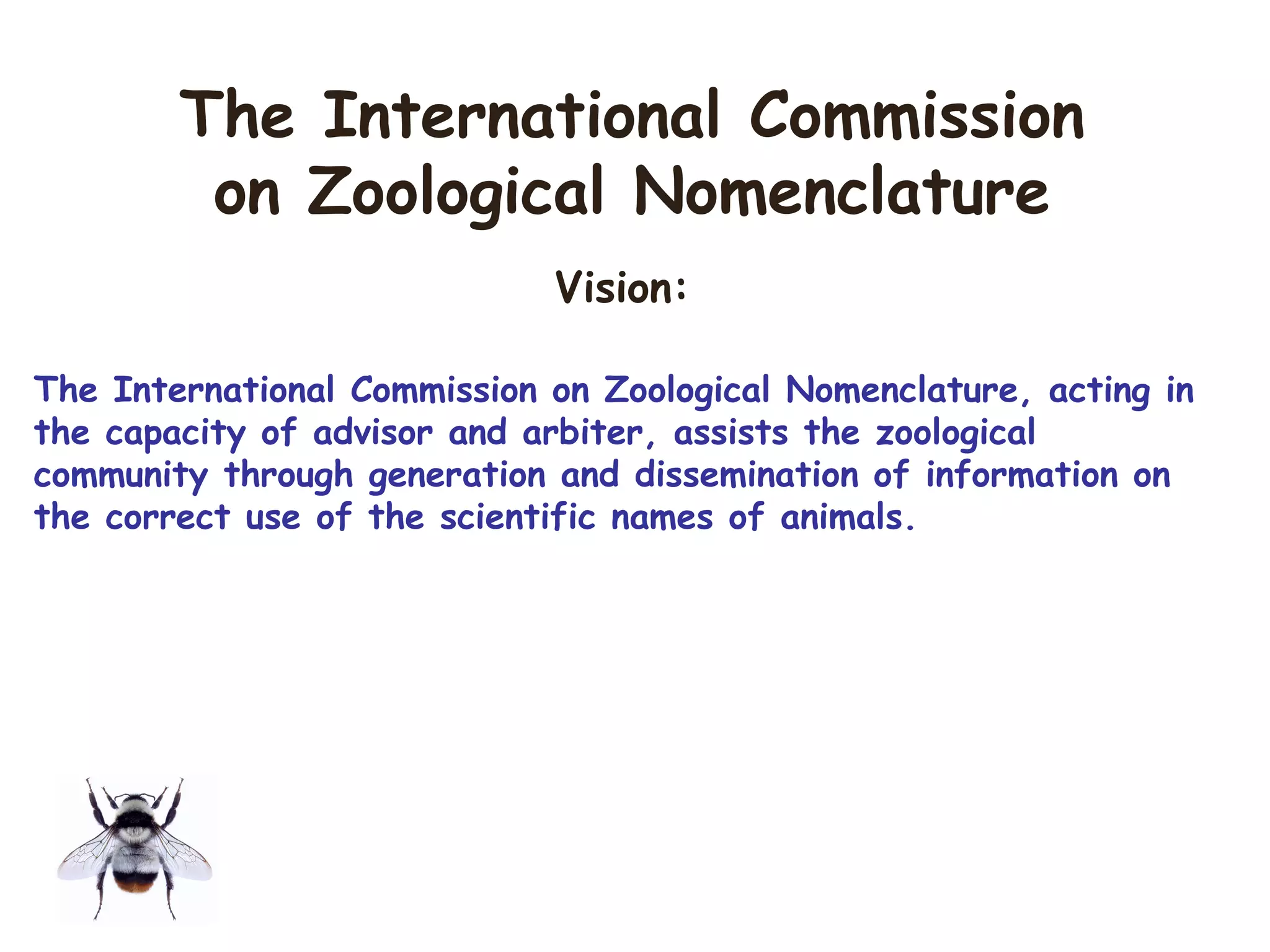 Vision:
The International Commission on Zoological Nomenclature, acting in
the capacity of advisor and arbiter, assists the zoological
community through generation and dissemination of information on
the correct use of the scientific names of animals.
The International Commission
on Zoological Nomenclature
 
