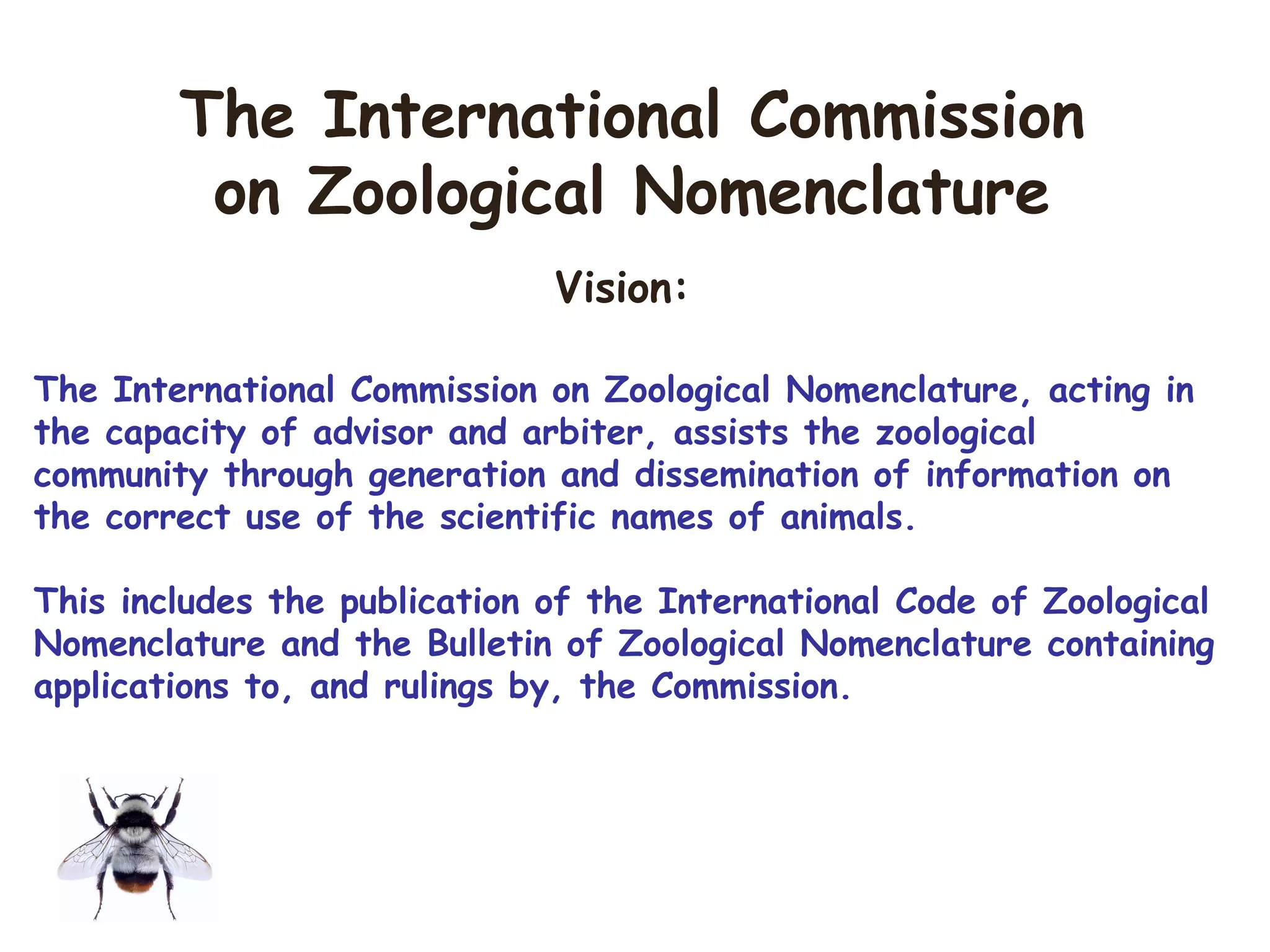 Vision:
The International Commission on Zoological Nomenclature, acting in
the capacity of advisor and arbiter, assists the zoological
community through generation and dissemination of information on
the correct use of the scientific names of animals.
This includes the publication of the International Code of Zoological
Nomenclature and the Bulletin of Zoological Nomenclature containing
applications to, and rulings by, the Commission.
The International Commission
on Zoological Nomenclature
 