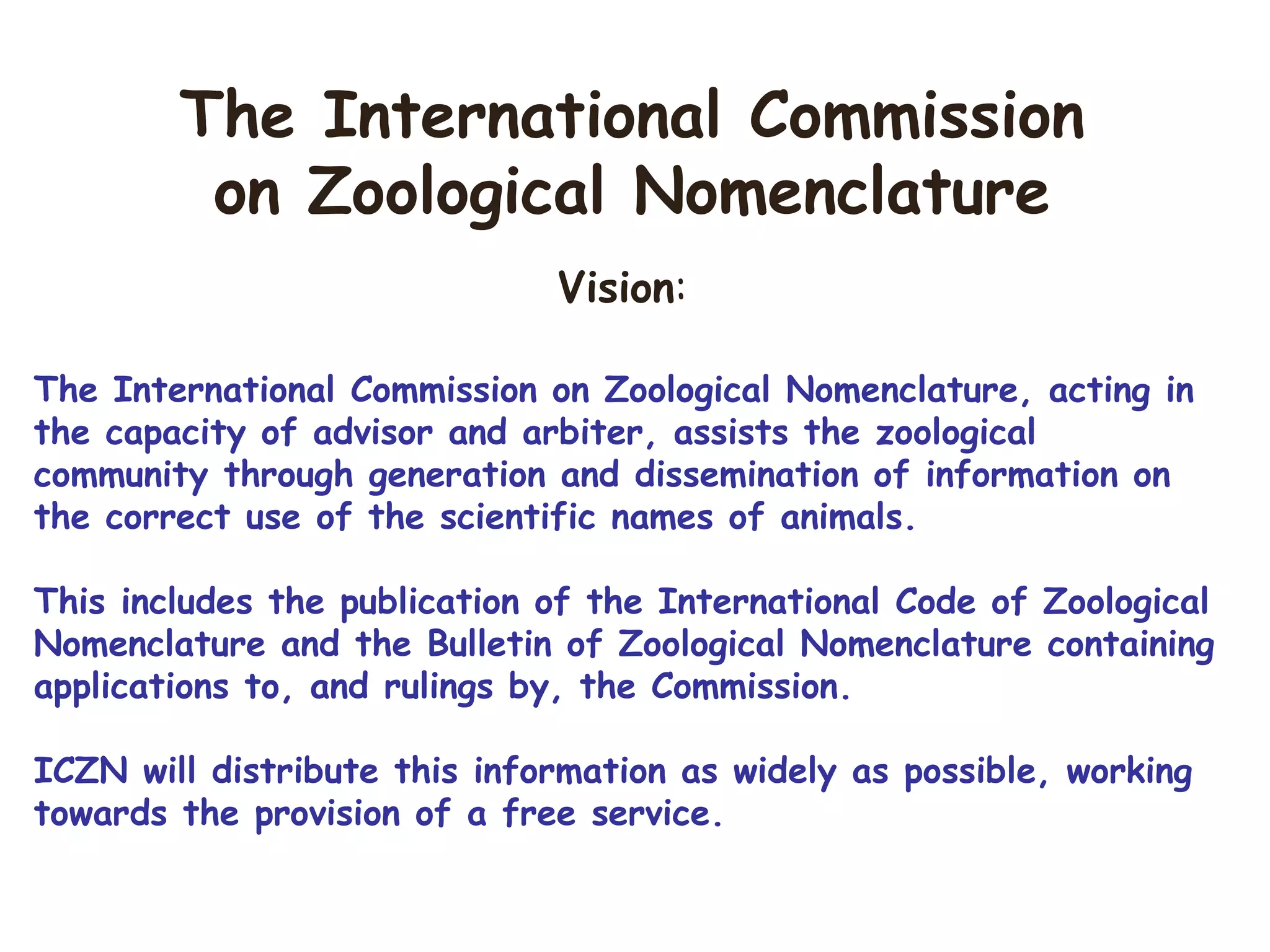 Vision:
The International Commission on Zoological Nomenclature, acting in
the capacity of advisor and arbiter, assists the zoological
community through generation and dissemination of information on
the correct use of the scientific names of animals.
This includes the publication of the International Code of Zoological
Nomenclature and the Bulletin of Zoological Nomenclature containing
applications to, and rulings by, the Commission.
ICZN will distribute this information as widely as possible, working
towards the provision of a free service.
The International Commission
on Zoological Nomenclature
 