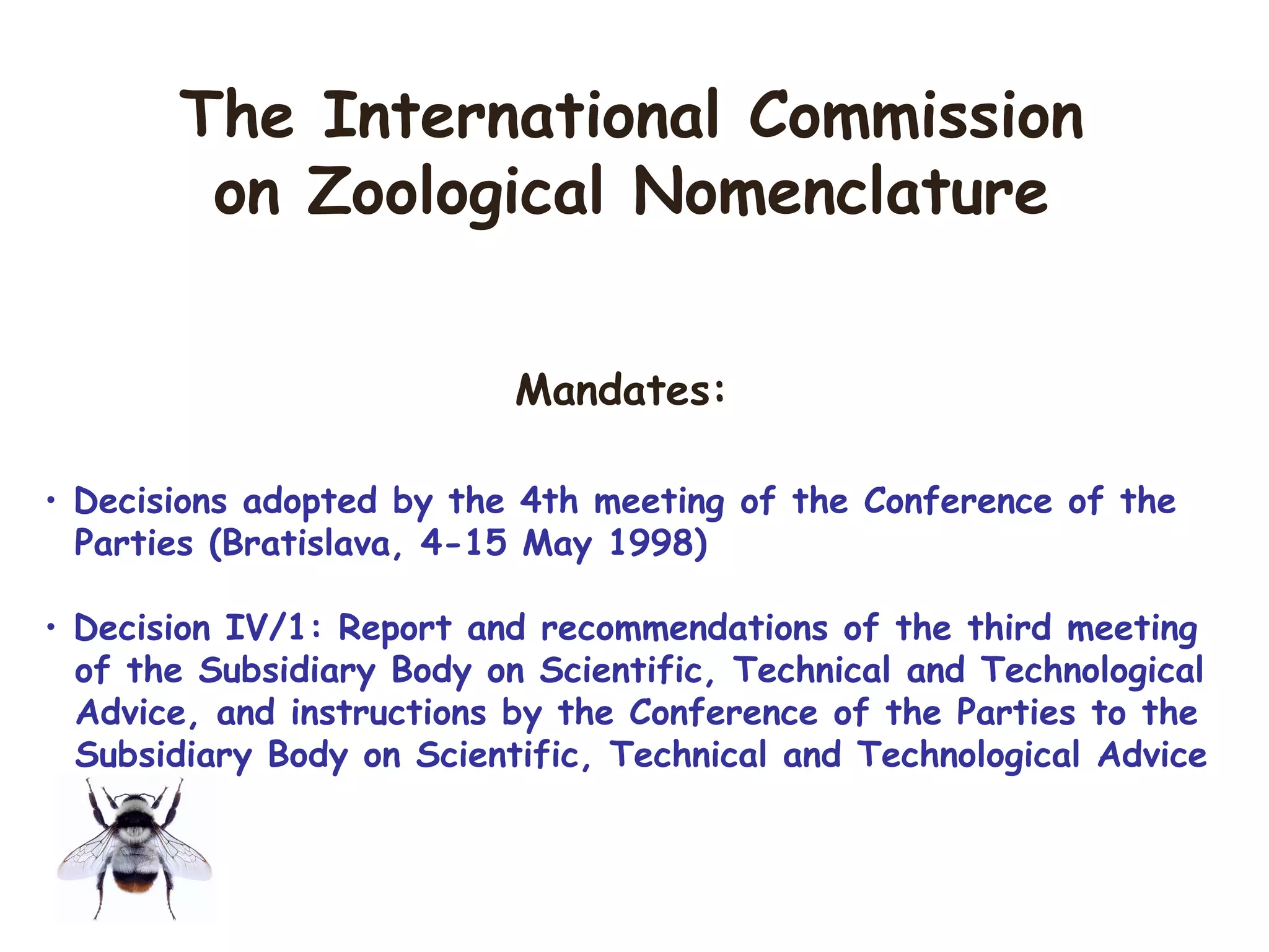 Mandates:
• Decisions adopted by the 4th meeting of the Conference of the
Parties (Bratislava, 4-15 May 1998)
• Decision IV/1: Report and recommendations of the third meeting
of the Subsidiary Body on Scientific, Technical and Technological
Advice, and instructions by the Conference of the Parties to the
Subsidiary Body on Scientific, Technical and Technological Advice
The International Commission
on Zoological Nomenclature
 
