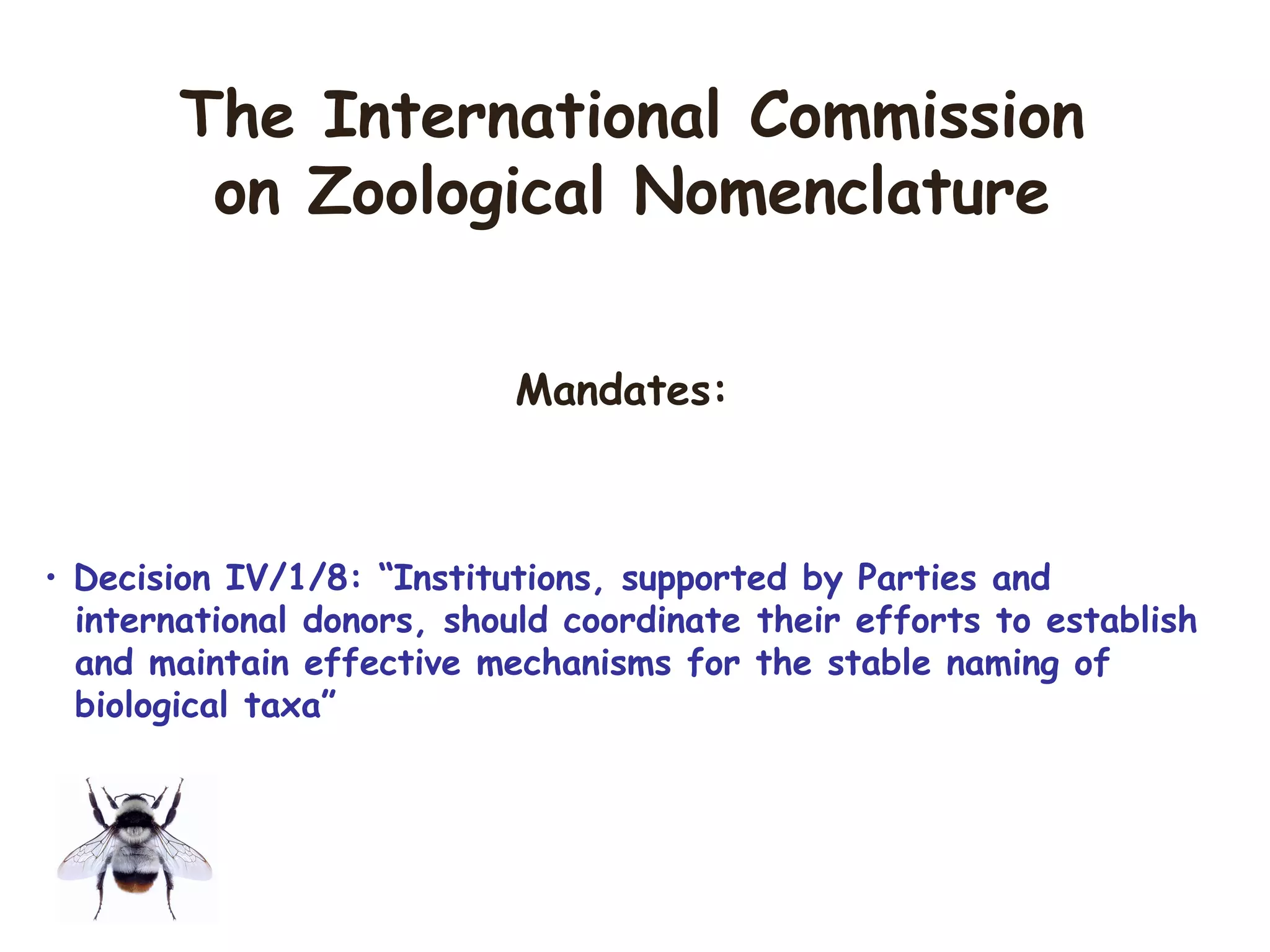 Mandates:
• Decision IV/1/8: “Institutions, supported by Parties and
international donors, should coordinate their efforts to establish
and maintain effective mechanisms for the stable naming of
biological taxa”
The International Commission
on Zoological Nomenclature
 