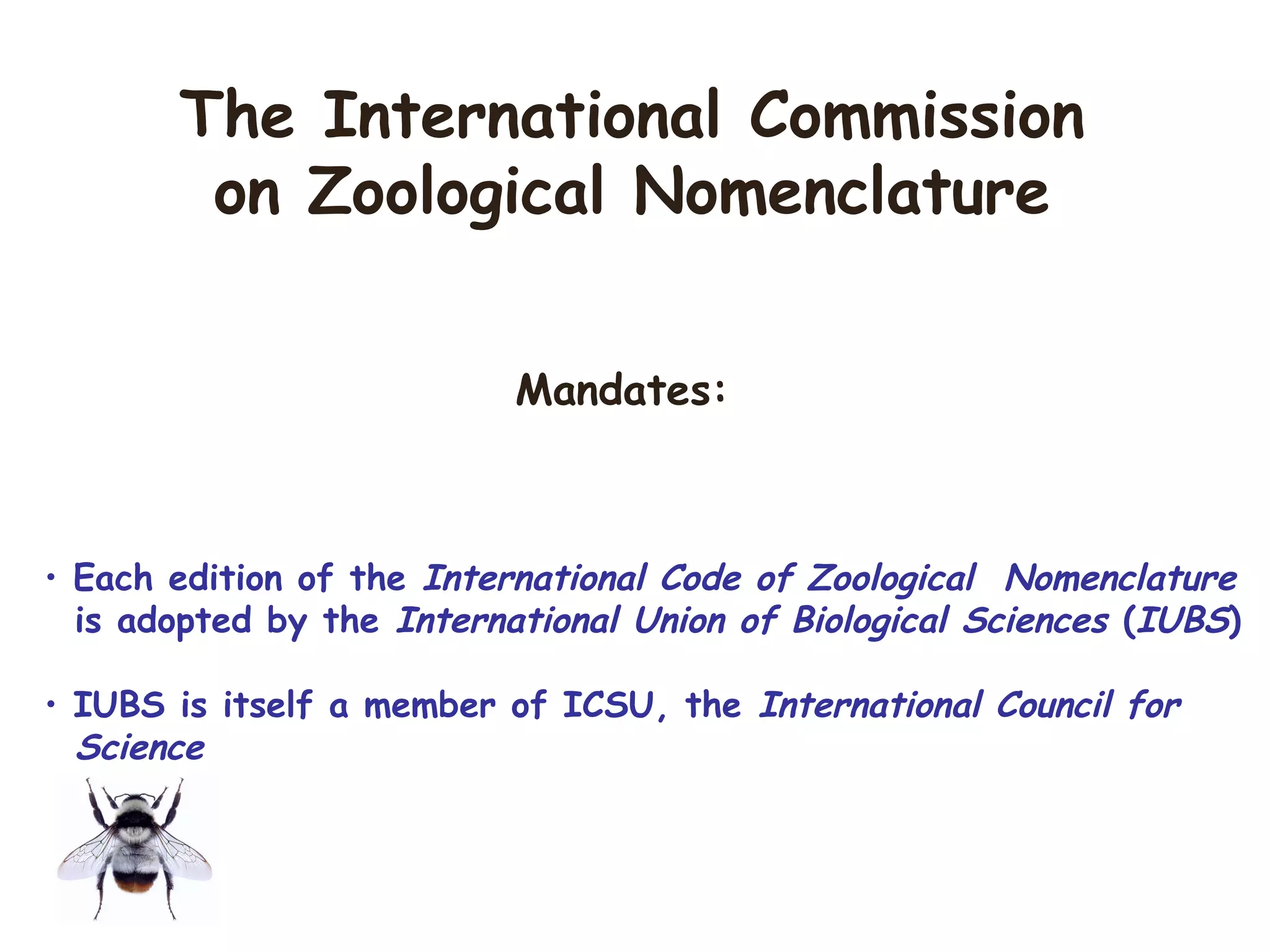 Mandates:
• Each edition of the International Code of Zoological Nomenclature
is adopted by the International Union of Biological Sciences (IUBS)
• IUBS is itself a member of ICSU, the International Council for
Science
The International Commission
on Zoological Nomenclature
 