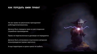 КАК ПЕРЕДАТЬ СИЛУ ПРАВА?
Не все права по-умолчанию принадлежат
роботодателю/заказчику.
Должна быть передача прав на уже созданное
служебное произведение.
Права не перечисленные в договоре не передаются.
Должно быть согласовано и выплачено авторское
вознаграждение (кроме зарплаты).
А еще территорию и сроки нужно не зыбить.
 