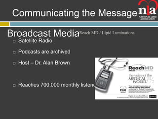 Communicating the Message

Broadcast MediaReach MD / Lipid Luminations
    Satellite Radio

    Podcasts are archived

    Host – Dr. Alan Brown



    Reaches 700,000 monthly listeners
 