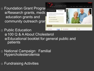   Foundation Grant Program
     Research grants, medical
     education grants and
    community outreach grants.

   Public Education
     100 Q & A About Cholesterol
     Educational booklet for general public and
      patients

   National Campaign: Familial
    Hypercholesterolemia

   Fundraising Activities
 