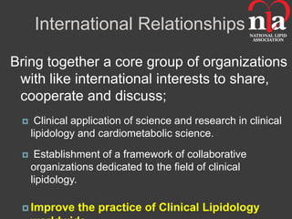 International Relationships

Bring together a core group of organizations
 with like international interests to share,
 cooperate and discuss;
     Clinical application of science and research in clinical
     lipidology and cardiometabolic science.
     Establishment of a framework of collaborative
     organizations dedicated to the field of clinical
     lipidology.

  Improve     the practice of Clinical Lipidology
 