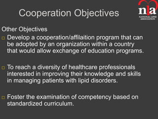 Cooperation Objectives
Other Objectives
 Develop a cooperation/affilaition program that can
  be adopted by an organization within a country
  that would allow exchange of education programs.

   To reach a diversity of healthcare professionals
    interested in improving their knowledge and skills
    in managing patients with lipid disorders.

   Foster the examination of competency based on
    standardized curriculum.
 
