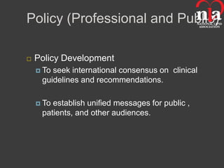 Policy (Professional and Public)

   Policy Development
     Toseek international consensus on clinical
     guidelines and recommendations.

     Toestablish unified messages for public ,
     patients, and other audiences.
 