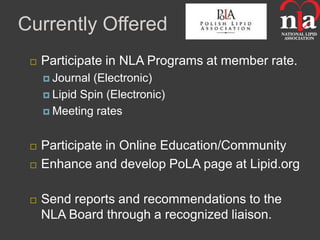 Currently Offered
    Participate in NLA Programs at member rate.
      Journal (Electronic)
      Lipid Spin (Electronic)

      Meeting rates



    Participate in Online Education/Community
    Enhance and develop PoLA page at Lipid.org

    Send reports and recommendations to the
     NLA Board through a recognized liaison.
 