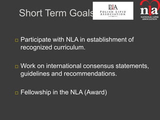 Short Term Goals

   Participate with NLA in establishment of
    recognized curriculum.

   Work on international consensus statements,
    guidelines and recommendations.

   Fellowship in the NLA (Award)
 