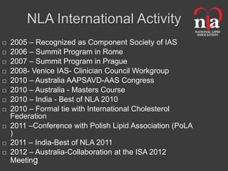 NLA International Activity
   2005 – Recognized as Component Society of IAS
   2006 – Summit Program in Rome
   2007 – Summit Program in Prague
   2008- Venice IAS- Clinician Council Workgroup
   2010 – Australia AAPSAVD-AAS Congress
   2010 – Australia - Masters Course
   2010 – India - Best of NLA 2010
   2010 – Formal tie with International Cholesterol
    Federation
   2011 –Conference with Polish Lipid Association (PoLA
    )
   2011 – India-Best of NLA 2011
   2012 – Australia-Collaboration at the ISA 2012
    Meeting
 